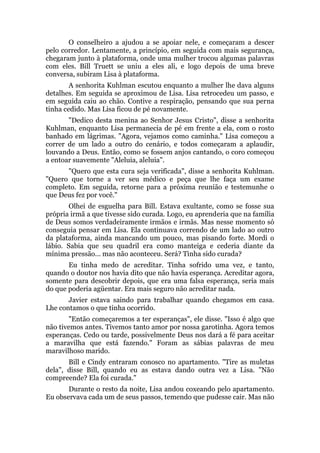 O conselheiro a ajudou a se apoiar nele, e começaram a descer
pelo corredor. Lentamente, a princípio, em seguida com mais segurança,
chegaram junto à plataforma, onde uma mulher trocou algumas palavras
com eles. Bill Truett se uniu a eles ali, e logo depois de uma breve
conversa, subiram Lisa à plataforma.
A senhorita Kuhlman escutou enquanto a mulher lhe dava alguns
detalhes. Em seguida se aproximou de Lisa. Lisa retrocedeu um passo, e
em seguida caiu ao chão. Contive a respiração, pensando que sua perna
tinha cedido. Mas Lisa ficou de pé novamente.
"Dedico desta menina ao Senhor Jesus Cristo", disse a senhorita
Kuhlman, enquanto Lisa permanecia de pé em frente a ela, com o rosto
banhado em lágrimas. "Agora, vejamos como caminha." Lisa começou a
correr de um lado a outro do cenário, e todos começaram a aplaudir,
louvando a Deus. Então, como se fossem anjos cantando, o coro começou
a entoar suavemente "Aleluia, aleluia".
"Quero que esta cura seja verificada", disse a senhorita Kuhlman.
"Quero que torne a ver seu médico e peça que lhe faça um exame
completo. Em seguida, retorne para a próxima reunião e testemunhe o
que Deus fez por você."
Olhei de esguelha para Bill. Estava exultante, como se fosse sua
própria irmã a que tivesse sido curada. Logo, eu aprenderia que na família
de Deus somos verdadeiramente irmãos e irmãs. Mas nesse momento só
conseguia pensar em Lisa. Ela continuava correndo de um lado ao outro
da plataforma, ainda mancando um pouco, mas pisando forte. Mordi o
lábio. Sabia que seu quadril era como manteiga e cederia diante da
mínima pressão... mas não aconteceu. Será? Tinha sido curada?
Eu tinha medo de acreditar. Tinha sofrido uma vez, e tanto,
quando o doutor nos havia dito que não havia esperança. Acreditar agora,
somente para descobrir depois, que era uma falsa esperança, seria mais
do que poderia agüentar. Era mais seguro não acreditar nada.
Javier estava saindo para trabalhar quando chegamos em casa.
Lhe contamos o que tinha ocorrido.
"Então começaremos a ter esperanças", ele disse. "Isso é algo que
não tivemos antes. Tivemos tanto amor por nossa garotinha. Agora temos
esperanças. Cedo ou tarde, possivelmente Deus nos dará a fé para aceitar
a maravilha que está fazendo." Foram as sábias palavras de meu
maravilhoso marido.
Bill e Cindy entraram conosco no apartamento. "Tire as muletas
dela", disse Bill, quando eu as estava dando outra vez a Lisa. "Não
compreende? Ela foi curada."
Durante o resto da noite, Lisa andou coxeando pelo apartamento.
Eu observava cada um de seus passos, temendo que pudesse cair. Mas não
 