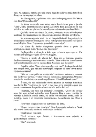 caiu. Na verdade, parecia que ela estava ficando cada vez mais forte bem
diante de meus próprios olhos.
No dia seguinte, a primeira coisa que Javier perguntou foi: "Onde
está Lisa? Como ela está?"
Eu tinha levantado mais cedo, assim levei Javier para a janela.
"Olhe"', falei, apontando para o pátio. Ali estava Lisa, pedalando em sua
bicicleta ao redor da piscina, brincando com outras crianças do edifício.
Quando Javier se afastou da janela, seu rosto estava riscado pelas
lágrimas. Se eu acreditasse ou não, dava no mesmo. Ele sim, acreditava.
Na semana seguinte levei Lisa ao Hospital Infantil. Logo depois de
uma série de exames de sangue e várias radiografias do quadril e do peito,
o radiologista disse: "Ligaremos quando tivermos algo".
Os olhos do Javier dançavam quando abriu a porta do
apartamento para mim. "Bem, o que disseram?"
Expliquei-lhe a situação e falei que teríamos que esperar. Ele
insistiu em que ligasse para a doutora Higgins.
"Estava a ponto de chamá-la", disse-me a doutora, quando
finalmente consegui me comunicar com ela. "Mas estive em consulta com
outros sete médicos sobre o caso da Lisa. Não sei o que lhe dizer."
Engoli a saliva. "Quer dizer que algo está mal?" Será que isto foi só
um truque cruel, que minhas esperanças surgiram só para serem feitas
em pedaços agora?
"Não sei como pôde ter acontecido", continuou a doutora, como se
não me tivesse ouvido. "Todos vemos o mesmo nas radiografias. O tumor
se reduziu muitíssimo em vez de espalhar-se. Há evidências de cura."
É claro, ela não sabia nada sobre a reunião de Katbryn Kuhlman,
mas havia dito "evidências de cura". O que mais seria necessário para que
eu me convencesse de que Deus havia tocado a vida da Lisa?
"Doutora, tem você um minuto?", perguntei. "Quero lhe contar
algo. Sei que achará estranho, mas levamos Lisa a uma reunião de
Kathryn Kuhlman. Desde então, ela anda sem muletas, corre, anda de
bicicleta, nada e se comporta normalmente. Acreditamos que Deus a
curou."
Houve um longo silencio do outro lado da linha.
"Quero compreender bem isto", disse finalmente a doutora. "Você
não esteve lhe dando nenhuma medicação, verdade?"
"Nenhuma", respondi.
"Você recusou que fizesse o tratamento com cobalto e
quimioterapia, verdade?"
"Sim", respondi.
 
