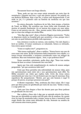 Novamente houve um longo silencio.
"Bom, pode ser que seu corpo esteja armando um certo tipo de
resistência e jogando isso fora, o que não parece natural. Ou poderia ser
sua Kathryn Kuhlman. Seja o que for, o tumor está desaparecendo. E até
onde eu sei, é o primeiro caso na história da medicina em que isso
acontece."
Eu estava chorando. Lembrava de ter lido, fazia tempo, a história
de Tomé, na Bíblia. Ele acreditou que Jesus tinha sido levantado dos
mortos só quando finalmente viu as marcas dos pregos em suas mãos.
Como eu me parecia com ele... Mas, mesmo assim, Deus tinha permitido
que eu visse esse milagre em minha filha.
"Lhe digo algo mais", disse a doutora Higgins suavemente. "Todos
se alegraram muito no hospital pelo que aconteceu a Lisa, porque este é
um caso no qual tínhamos perdido toda esperança."
Lisa retornou à escola no outono, sem muletas. Um mês depois a
levei ao médico. O tumor continuava se reduzindo. Estava se retirando.
Lisa estava quase normal.
"Como se explica isto?", perguntava eu.
"Não temos explicação", disse o médico. "Nunca houve um caso de
cura como este antes. Se lhe tivéssemos dado tratamento com cobalto, e o
tumor tivesse retrocedido, o teríamos considerado como um milagre da
medicina. Mas sem tratamento algum... bem, o que podemos dizer?"
Nosso sacerdote, entretanto, podia dizer algo: "Deus tem muitas
formas de fazer as coisas. Certamente isto vem Dele."
Agora que Lisa está completamente sã, muitos de nossos amigos
perguntam: "por que aconteceu tudo isto?"
Creio que Deus permitiu esta enfermidade em nossas vidas, para
nos aproximarmos mais entre nós e nos aproximarmos mais dEle. Na
Bíblia encontrei um relato que explica tudo. Certo dia Jesus estava
caminhando por uma rua e viu um homem que era cego de nascença. Seus
seguidores lhe perguntaram: "Mestre, por que este homem é cego? É
porque ele pecou, ou porque pecaram seus pais?"
O Mestre respondeu: "Não, nenhuma das duas coisas. Ele é cego
para que Deus possa ser glorificado por meio de sua cura." Então o tocou,
e o cego pôde ver.
Creio que Lisa chegou a ficar tão doente para que Deus pudesse
ser glorificado em sua cura.
Dar a glória a Deus não é algo que se aprenda através dos livros.
Tem que ser aprendido ao andar com Ele pelo vale de sombras. Se a gente
viver no topo da montanha todo o tempo, torna-se duro e insensível, sem
reagir diante das coisas mais delicadas da vida. Somente na sombra do
vale crescem estes tenros pastos.
 