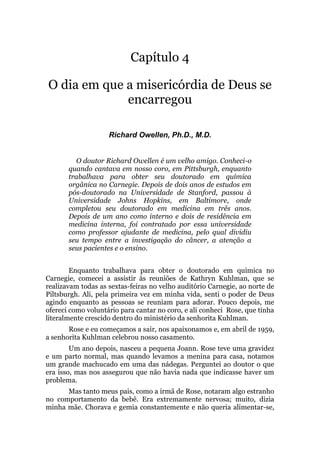 Capítulo 4
O dia em que a misericórdia de Deus se
encarregou
Richard Owellen, Ph.D., M.D.
O doutor Richard Owellen é um velho amigo. Conheci-o
quando cantava em nosso coro, em Pittsburgh, enquanto
trabalhava para obter seu doutorado em química
orgânica no Carnegie. Depois de dois anos de estudos em
pós-doutorado na Universidade de Stanford, passou à
Universidade Johns Hopkins, em Baltimore, onde
completou seu doutorado em medicina em três anos.
Depois de um ano como interno e dois de residência em
medicina interna, foi contratado por essa universidade
como professor ajudante de medicina, pelo qual dividiu
seu tempo entre a investigação do câncer, a atenção a
seus pacientes e o ensino.
Enquanto trabalhava para obter o doutorado em química no
Carnegie, comecei a assistir às reuniões de Kathryn Kuhlman, que se
realizavam todas as sextas-feiras no velho auditório Carnegie, ao norte de
Piltsburgh. Ali, pela primeira vez em minha vida, senti o poder de Deus
agindo enquanto as pessoas se reuniam para adorar. Pouco depois, me
ofereci como voluntário para cantar no coro, e ali conheci Rose, que tinha
literalmente crescido dentro do ministério da senhorita Kuhlman.
Rose e eu começamos a sair, nos apaixonamos e, em abril de 1959,
a senhorita Kuhlman celebrou nosso casamento.
Um ano depois, nasceu a pequena Joann. Rose teve uma gravidez
e um parto normal, mas quando levamos a menina para casa, notamos
um grande machucado em uma das nádegas. Perguntei ao doutor o que
era isso, mas nos assegurou que não havia nada que indicasse haver um
problema.
Mas tanto meus pais, como a irmã de Rose, notaram algo estranho
no comportamento da bebê. Era extremamente nervosa; muito, dizia
minha mãe. Chorava e gemia constantemente e não queria alimentar-se,
 