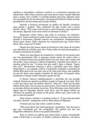 rejeitava a mamadeira, vomitava e gritava se a movíamos enquanto era
alimentada. Além disso, notamos que uma perna estava sempre dobrada
para o corpo, com o joelho e o pezinho girados para fora, algumas vezes
em um ângulo de até noventa graus. Era impossível fazê-la esticar as duas
perninhas ao mesmo tempo para as pôr direitas.
Quando a levamos novamente ao médico da família, examinou
suas pernas e quadris. "Sim, realmente há algo errado com a perna
direita", disse. '"Não estou certo do que é, neste momento, mas esperemos
um tempo. Algumas vezes essas coisas se arrumam sozinhas."
Esperamos vários meses, mas nada se arrumou. Ao contrário,
ficou pior. Joann continuava sendo muito nervosa, e muitas vezes chorava
quando a tocávamos. Quando tomava sua mamadeira, freqüentemente
parava para chorar. Estes sintomas nos comunicavam que sofria fortes
dores. Mas, o que era? E onde?
Depois dos três meses Joann já deveria ter sido capaz de levantar
sua cabecinha do colchão, mas não o fazia. Cada vez mais preocupados, a
levamos novamente ao médico.
Desta vez, logo depois de examiná-la, o doutor me fez gestos para
que me aproximasse dele. A pequena Joann estava de costas sobre a
maca. O doutor tomou seu pezinho direito em uma mão e pôs a outra sob
seu joelho. Logo começou a dobrar lentamente o pezinho para dentro. A
menina gritou de dor. "A perna não gira nada", disse o doutor. "Agora
olhe isto." Suavemente começou a girar a perninha para fora. Fiquei
boquiaberto e, em seguida, contive a respiração enquanto a perninha da
minha filha girava em sua mão, não só de cima para baixo, mas também
no que foi quase uma rotação completa de 360 graus. Só quando tinha
terminado a rotação a bebê começou a gemer de dor.
O doutor colocou cuidadosamente a perninha em sua posição
original. Depois me apontou as dobras na pele ao longo de sua coxa. "Esta
é uma das coisas que um médico observa", disse-me. "Note que há duas
dobras deste lado, mas só uma na outra perna. Uma criatura normal teria
as mesmas dobras em ambas as pernas. Uma diferença como desta indica
algum tipo de alteração interna, quer dizer, que há algum defeito na
estrutura do quadril, da coluna ou da perna. Neste caso, estou certo de
que se trata do quadril."
Rose tomou a menina e a apertou contra si. "O que está querendo
nos dizer, doutor?", perguntou, com os olhos cheios de lágrimas.
O doutor pôs sua mão sobre o ombro do Rose.
"Não posso dizer com total segurança", respondeu, "por isso quero
que seja examinada por um ortopedista. Ele poderá nos dar um
diagnóstico definitivo. Parece um quadril deslocado."
Rose se sentou na cadeira que estava junto à maca, sustentando
ainda a bebê junto a seu peito. O médico continuou falando, e de forma
 
