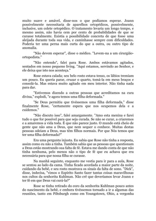 muito suave e amável, disse-nos o que podíamos esperar. Joann
possivelmente necessitaria de aparelhos ortopédicos, possivelmente,
inclusive, um colete ortopédico. O tratamento levaria um longo tempo, e
mesmo assim, não havia cem por cento de probabilidades de que se
curasse totalmente. Existia a possibilidade concreta de que fosse uma
aleijada durante toda sua vida, e caminhasse sempre com dificuldades.
Poderia ter uma perna mais curta do que a outra, ou outro tipo de
anomalia.
"Não devem esperar", disse o médico. "Levem-na a um cirurgião-
ortopedista."
"Não entendo", falei para Rose. Ambos estávamos agitados,
sentados em nosso pequeno living. "Aqui estamos, servindo ao Senhor, e
ele deixa que isto nos aconteça."
Rose estava calada; seu belo rosto estava tenso, os lábios tremiam
um pouco. Eu queria parar, cruzar o quarto, tomá-la em meus braços e
consolá-la. Mas estava muito agitado em meu interior. Não tinha nada
para dar.
"Estivemos dizendo a outras pessoas que acreditamos na cura
divina," explodi, "e agora temos uma filha deformada."
"Se Deus permitiu que tivéssemos uma filha deformada," disse
finalmente Rose, "certamente espera que nos ocupemos dela e a
cuidemos."
"Não discuto isso", falei amargamente. "Amo esta menina e farei
tudo o que for possível para que seja curada. Se não se curar, a criaremos
e a amaremos a vida toda. É que não parece justo. O mundo está cheio de
gente que não ama a Deus, que nem sequer o conhece. Muitas destas
pessoas odeiam a Deus, mas têm filhos normais. Por que Nós temos que
ter uma filha deformada?"
Era uma pergunta injusta. Eu sabia que Rose não tinha a resposta,
assim como eu não a tinha. Também sabia que as pessoas que questionam
a Deus estão mostrando sua falta de fé. Estava me dando conta de que não
tinha nenhuma, pelo menos não o tipo de fé que eu achava que era
necessária para que nossa filha se curasse.
Na manhã seguinte, enquanto me vestia para ir para a aula, Rose
se sentou ao lado da cama. Tinha ficado acordada a maior parte da noite,
cuidando da bebê, e seu rosto mostrava os sinais da falta de sono. "Dick",
disse, indecisa, "vimos o Espírito Santo fazer tantas coisas maravilhosas
nos cultos da senhorita Kuhlman. Não crê que deveríamos levar Joann e
ter fé em que Deus vai curá-la?"
Rose se tinha retirado do coro da senhorita Kuhlman pouco antes
do nascimento da bebê, e embora tivéssemos tornado a ir a algumas das
reuniões, tanto em Piltsburgh como em Youngstown, Ohio, a vergonha
 