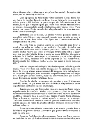 tinha feito que não contássemos a ninguém sobre o estado da menina. Só
meus pais e a irmã de Rose sabiam.
Com a pergunta de Rose dando voltas na minha cabeça, detive-me
em frente do espelho durante um longo tempo, brincando com o nó da
minha gravata. Fé? Acabava de perceber que não tinha nenhuma fé, ao
menos, não a que se requeria para que Joann fosse curada. Mas lembrava
de algo que tinha escutado a senhorita Kuhlman dizer muitas vezes: "Faça
tudo o que puder. Então, quando tiver chegado ao fim de seus recursos,
deixe Deus se encarregar".
Tínhamos ido ao médico. Os únicos recursos possíveis eram os
aparelhos ortopédicos e uma possível cirurgia, sem garantia de que a
menina se curasse. Rose tinha razão. Agora era o momento de confiar
completamente em Deus.
Na sexta-feira de manhã saímos do apartamento para levar a
menina ao culto de milagres no auditório Carnegie. Sentados no
automóvel, inclinamos nossas cabeças para orar. "Senhor Jesus, está
escrito em tua Palavra que temos o privilégio de vir diante de ti e te pedir
que, em tua misericórdia, toque o corpo de nossa filhinha. Mas não o
exigimos de ti, Senhor. Nem sequer o reclamamos, porque embora já nos
tenha sido dado, sabemos que ainda depende de tua misericórdia.
Simplesmente lhe pedimos, Senhor Jesus, que cures a nossa pequena
filha."
Foi uma oração muito singela, não do tipo que eu tinha imaginado
muitas vezes que diria. Em minha imaginação eu irrompia diante do
trono da graça e atirava as promessas de Deus na sua cara, exigindo que
as cumprisse. Mas agora, cara a cara com um problema que era maior que
nós, maior que a ciência medica, Rose e eu compreendíamos que o nosso
único descanso era na misericórdia de Deus.
O culto foi similar às centenas de reuniões a que já tínhamos
assistido antes, só que desta vez não estávamos simplesmente como
espectadores. Vínhamos esperar um milagre.
Parecia que era um desses dias em que a pequena Joann estava
especialmente incomodada. Várias vezes gemeu e gritou de dor. Não
queríamos que incomodasse no culto, por isso ficamos na parte de trás do
auditório, enquanto Rose a segurava nos braços. Quando Joann chorava,
Rose a levava ao saguão, e voltava quando a menina se acalmava.
Tínhamos dado nossos assentos a outras pessoas e estávamos apoiados
contra a parede do fundo do grande auditório, enquanto se desenvolvia o
culto de milagres.
Joann estava envolta em uma manta, e, de vez em quando, Rose a
levantava um pouco e olhava. Acreditava que quando Deus começasse a
agir, ela veria algo.
Quase ao final do culto, algo aconteceu. Desde que Joann nasceu,
os dedinhos de seu pé direito tinham estado firmemente dobrados para
 