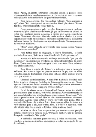 baixo. Agora, enquanto estávamos apoiados contra a parede, esses
pequenos dedinhos rosados começaram a relaxar, até se parecerem com
os de qualquer menina saudável de quatro meses de vida.
Rose me acotovelou. Seu rosto estava radiante. "Deus começou a
agir", disse. "Sua presença está sobre a menina. Vou à plataforma." Estava
decidida, e vi que seria inútil tentar detê-la.
Começamos a avançar pelo corredor. Eu esperava que a qualquer
momento algum obreiro nos detivesse, já que tinham estritas ordens de
evitar que qualquer pessoa descesse, a menos que algum conselheiro
tivesse falado com ela antes. Mas não havia nenhum obreiro por perto.
Seguimos descendo pelo corredor. Enquanto caminhávamos, a senhorita
Kuhlman desceu da plataforma e se aproximou de nós. Nos encontramos
no centro do auditório.
"Rose", disse, olhando surpreendida para minha esposa. "Algum
problema com a menina?"
Rose tentou falar, se engasgou, e tentou novamente. "S-s-sim,
senhorita Kuhlman. Ela tem um quadril deslocado desde que nasceu."
A senhorita Kuhlman sacudiu a cabeça, assombrada. "por que não
me disse...?" interrompeu-se e voltando-se para auditório lotado de gente,
disse: "Quero que todos fiquem de pé e comecem a orar. Deus vai curar
esta preciosa criatura."
Rose tirou a manta de Joann e a estendeu para a senhorita
Kuhlman. Em todo o lugar as pessoas estavam de pé, com os olhos
fechados, orando. Eu também orava, mas tinha os olhos abertos. Queria
ver o que acontecia.
Observei cuidadosamente. A senhorita Kuhlman estendeu seus
dedos sensíveis e tocou os dedinhos de Joann muito suavemente. Não os
agarrou. Nem sequer fechou os dedos. Só tocou ligeiramente e começou a
orar. "Maravilhoso Jesus, toque este precioso bebê..."
Eu vi! Eu vi com meus próprios olhos! Essa perninha, torcida tão
grotescamente para a direita, começou a endireitar. Girou lentamente até
que os dedinhos ficaram apontando para cima, como os do outro pé. Tudo
parecia perfeitamente natural. Mas eu sabia que o que estava vendo era
impossível. Alguma força exterior estava movendo essa perna. Mas a
senhorita Kuhlman não o tinha feito. Rose, com os olhos fechados e o
rosto elevado para o céu, não o tinha feito. E é obvio, a pequena Joann
não o tinha feito. Quem podia tê-lo feito, então, a não ser Deus!
Mantive os olhos fixos na perninha que descansava em posição
natural, e soube que a cura era total. "Obrigado, Senhor", não me cansava
de repetir, em silêncio. "Obrigado."
A senhorita Kuhlman parou de orar, e todos se sentaram. Rose
envolveu a menina na manta, e começamos a voltar para a parte de trás
do auditório.
 