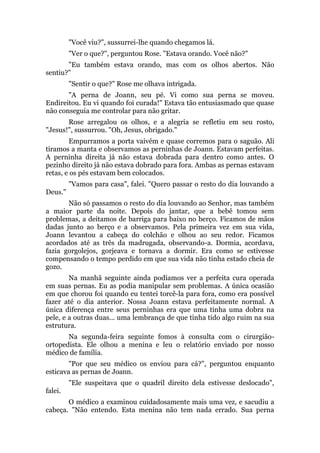 "Você viu?", sussurrei-lhe quando chegamos lá.
"Ver o que?", perguntou Rose. "Estava orando. Você não?"
"Eu também estava orando, mas com os olhos abertos. Não
sentiu?"
"Sentir o que?" Rose me olhava intrigada.
"A perna de Joann, seu pé. Vi como sua perna se moveu.
Endireitou. Eu vi quando foi curada!" Estava tão entusiasmado que quase
não conseguia me controlar para não gritar.
Rose arregalou os olhos, e a alegria se refletiu em seu rosto,
"Jesus!", sussurrou. "Oh, Jesus, obrigado."
Empurramos a porta vaivém e quase corremos para o saguão. Ali
tiramos a manta e observamos as perninhas de Joann. Estavam perfeitas.
A perninha direita já não estava dobrada para dentro como antes. O
pezinho direito já não estava dobrado para fora. Ambas as pernas estavam
retas, e os pés estavam bem colocados.
"Vamos para casa", falei. "Quero passar o resto do dia louvando a
Deus."
Não só passamos o resto do dia louvando ao Senhor, mas também
a maior parte da noite. Depois do jantar, que a bebê tomou sem
problemas, a deitamos de barriga para baixo no berço. Ficamos de mãos
dadas junto ao berço e a observamos. Pela primeira vez em sua vida,
Joann levantou a cabeça do colchão e olhou ao seu redor. Ficamos
acordados até as três da madrugada, observando-a. Dormia, acordava,
fazia gorgolejos, gorjeava e tornava a dormir. Era como se estivesse
compensando o tempo perdido em que sua vida não tinha estado cheia de
gozo.
Na manhã seguinte ainda podíamos ver a perfeita cura operada
em suas pernas. Eu as podia manipular sem problemas. A única ocasião
em que chorou foi quando eu tentei torcê-la para fora, como era possível
fazer até o dia anterior. Nossa Joann estava perfeitamente normal. A
única diferença entre seus perninhas era que uma tinha uma dobra na
pele, e a outras duas... uma lembrança de que tinha tido algo ruim na sua
estrutura.
Na segunda-feira seguinte fomos à consulta com o cirurgião-
ortopedista. Ele olhou a menina e leu o relatório enviado por nosso
médico de família.
"Por que seu médico os enviou para cá?", perguntou enquanto
esticava as pernas de Joann.
"Ele suspeitava que o quadril direito dela estivesse deslocado",
falei.
O médico a examinou cuidadosamente mais uma vez, e sacudiu a
cabeça. "Não entendo. Esta menina não tem nada errado. Sua perna
 