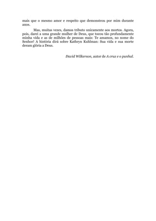 mais que o mesmo amor e respeito que demonstrou por mim durante
anos.
Mas, muitas vezes, damos tributo unicamente aos mortos. Agora,
pois, darei a uma grande mulher de Deus, que tocou tão profundamente
minha vida e as de milhões de pessoas mais: Te amamos, no nome do
Senhor! A história dirá sobre Kathryn Kuhlman: Sua vida e sua morte
deram glória a Deus.
David Wilkerson, autor de A cruz e o punhal.
 