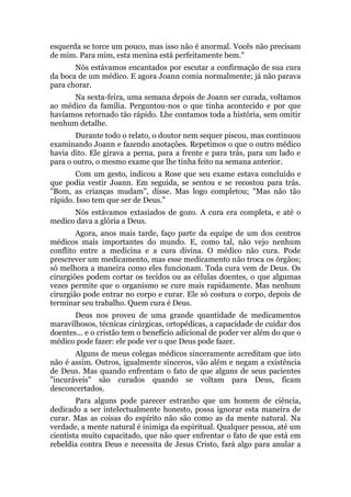 esquerda se torce um pouco, mas isso não é anormal. Vocês não precisam
de mim. Para mim, esta menina está perfeitamente bem."
Nós estávamos encantados por escutar a confirmação de sua cura
da boca de um médico. E agora Joann comia normalmente; já não parava
para chorar.
Na sexta-feira, uma semana depois de Joann ser curada, voltamos
ao médico da família. Perguntou-nos o que tinha acontecido e por que
havíamos retornado tão rápido. Lhe contamos toda a história, sem omitir
nenhum detalhe.
Durante todo o relato, o doutor nem sequer piscou, mas continuou
examinando Joann e fazendo anotações. Repetimos o que o outro médico
havia dito. Ele girava a perna, para a frente e para trás, para um lado e
para o outro, o mesmo exame que lhe tinha feito na semana anterior.
Com um gesto, indicou a Rose que seu exame estava concluído e
que podia vestir Joann. Em seguida, se sentou e se recostou para trás.
"Bom, as crianças mudam", disse. Mas logo completou; "Mas não tão
rápido. Isso tem que ser de Deus."
Nós estávamos extasiados de gozo. A cura era completa, e até o
medico dava a glória a Deus.
Agora, anos mais tarde, faço parte da equipe de um dos centros
médicos mais importantes do mundo. E, como tal, não vejo nenhum
conflito entre a medicina e a cura divina. O médico não cura. Pode
prescrever um medicamento, mas esse medicamento não troca os órgãos;
só melhora a maneira como eles funcionam. Toda cura vem de Deus. Os
cirurgiões podem cortar os tecidos ou as células doentes, o que algumas
vezes permite que o organismo se cure mais rapidamente. Mas nenhum
cirurgião pode entrar no corpo e curar. Ele só costura o corpo, depois de
terminar seu trabalho. Quem cura é Deus.
Deus nos proveu de uma grande quantidade de medicamentos
maravilhosos, técnicas cirúrgicas, ortopédicas, a capacidade de cuidar dos
doentes... e o cristão tem o benefício adicional de poder ver além do que o
médico pode fazer: ele pode ver o que Deus pode fazer.
Alguns de meus colegas médicos sinceramente acreditam que isto
não é assim. Outros, igualmente sinceros, vão além e negam a existência
de Deus. Mas quando enfrentam o fato de que alguns de seus pacientes
"incuráveis" são curados quando se voltam para Deus, ficam
desconcertados.
Para alguns pode parecer estranho que um homem de ciência,
dedicado a ser intelectualmente honesto, possa ignorar esta maneira de
curar. Mas as coisas do espírito não são como as da mente natural. Na
verdade, a mente natural é inimiga da espiritual. Qualquer pessoa, até um
cientista muito capacitado, que não quer enfrentar o fato de que está em
rebeldia contra Deus e necessita de Jesus Cristo, fará algo para anular a
 
