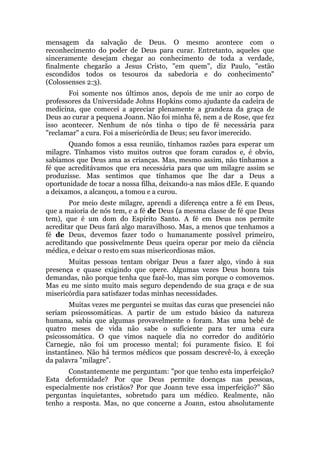 mensagem da salvação de Deus. O mesmo acontece com o
reconhecimento do poder de Deus para curar. Entretanto, aqueles que
sinceramente desejam chegar ao conhecimento de toda a verdade,
finalmente chegarão a Jesus Cristo, "em quem", diz Paulo, "estão
escondidos todos os tesouros da sabedoria e do conhecimento"
(Colossenses 2:3).
Foi somente nos últimos anos, depois de me unir ao corpo de
professores da Universidade Johns Hopkins como ajudante da cadeira de
medicina, que comecei a apreciar plenamente a grandeza da graça de
Deus ao curar a pequena Joann. Não foi minha fé, nem a de Rose, que fez
isso acontecer. Nenhum de nós tinha o tipo de fé necessária para
"reclamar" a cura. Foi a misericórdia de Deus; seu favor imerecido.
Quando fomos a essa reunião, tínhamos razões para esperar um
milagre. Tínhamos visto muitos outros que foram curados e, é obvio,
sabíamos que Deus ama as crianças. Mas, mesmo assim, não tínhamos a
fé que acreditávamos que era necessária para que um milagre assim se
produzisse. Mas sentimos que tínhamos que lhe dar a Deus a
oportunidade de tocar a nossa filha, deixando-a nas mãos dEle. E quando
a deixamos, a alcançou, a tomou e a curou.
Por meio deste milagre, aprendi a diferença entre a fé em Deus,
que a maioria de nós tem, e a fé de Deus (a mesma classe de fé que Deus
tem), que é um dom do Espírito Santo. A fé em Deus nos permite
acreditar que Deus fará algo maravilhoso. Mas, a menos que tenhamos a
fé de Deus, devemos fazer todo o humanamente possível primeiro,
acreditando que possivelmente Deus queira operar por meio da ciência
médica, e deixar o resto em suas misericordiosas mãos.
Muitas pessoas tentam obrigar Deus a fazer algo, vindo à sua
presença e quase exigindo que opere. Algumas vezes Deus honra tais
demandas, não porque tenha que fazê-lo, mas sim porque o comovemos.
Mas eu me sinto muito mais seguro dependendo de sua graça e de sua
misericórdia para satisfazer todas minhas necessidades.
Muitas vezes me perguntei se muitas das curas que presenciei não
seriam psicossomáticas. A partir de um estudo básico da natureza
humana, sabia que algumas provavelmente o foram. Mas uma bebê de
quatro meses de vida não sabe o suficiente para ter uma cura
psicossomática. O que vimos naquele dia no corredor do auditório
Carnegie, não foi um processo mental; foi puramente físico. E foi
instantâneo. Não há termos médicos que possam descrevê-lo, à exceção
da palavra "milagre".
Constantemente me perguntam: "por que tenho esta imperfeição?
Esta deformidade? Por que Deus permite doenças nas pessoas,
especialmente nos cristãos? Por que Joann teve essa imperfeição?" São
perguntas inquietantes, sobretudo para um médico. Realmente, não
tenho a resposta. Mas, no que concerne a Joann, estou absolutamente
 
