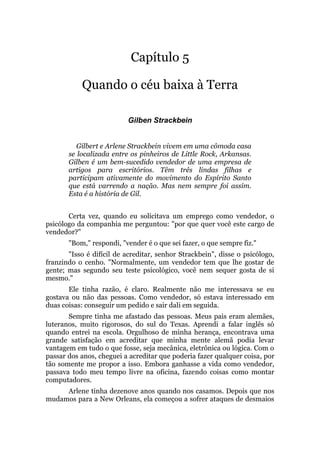 Capítulo 5
Quando o céu baixa à Terra
Gilben Strackbein
Gilbert e Arlene Strackbein vivem em uma cômoda casa
se localizada entre os pinheiros de Little Rock, Arkansas.
Gilben é um bem-sucedido vendedor de uma empresa de
artigos para escritórios. Têm três lindas filhas e
participam ativamente do movimento do Espírito Santo
que está varrendo a nação. Mas nem sempre foi assim.
Esta é a história de Gil.
Certa vez, quando eu solicitava um emprego como vendedor, o
psicólogo da companhia me perguntou: "por que quer você este cargo de
vendedor?"
"Bom," respondi, "vender é o que sei fazer, o que sempre fiz."
"Isso é difícil de acreditar, senhor Strackbein", disse o psicólogo,
franzindo o cenho. "Normalmente, um vendedor tem que lhe gostar de
gente; mas segundo seu teste psicológico, você nem sequer gosta de si
mesmo."
Ele tinha razão, é claro. Realmente não me interessava se eu
gostava ou não das pessoas. Como vendedor, só estava interessado em
duas coisas: conseguir um pedido e sair dali em seguida.
Sempre tinha me afastado das pessoas. Meus pais eram alemães,
luteranos, muito rigorosos, do sul do Texas. Aprendi a falar inglês só
quando entrei na escola. Orgulhoso de minha herança, encontrava uma
grande satisfação em acreditar que minha mente alemã podia levar
vantagem em tudo o que fosse, seja mecânica, eletrônica ou lógica. Com o
passar dos anos, cheguei a acreditar que poderia fazer qualquer coisa, por
tão somente me propor a isso. Embora ganhasse a vida como vendedor,
passava todo meu tempo livre na oficina, fazendo coisas como montar
computadores.
Arlene tinha dezenove anos quando nos casamos. Depois que nos
mudamos para a New Orleans, ela começou a sofrer ataques de desmaios
 