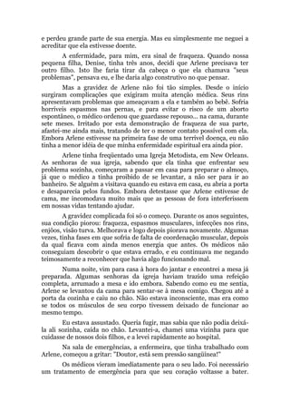e perdeu grande parte de sua energia. Mas eu simplesmente me neguei a
acreditar que ela estivesse doente.
A enfermidade, para mim, era sinal de fraqueza. Quando nossa
pequena filha, Denise, tinha três anos, decidi que Arlene precisava ter
outro filho. Isto lhe faria tirar da cabeça o que ela chamava "seus
problemas", pensava eu, e lhe daria algo construtivo no que pensar.
Mas a gravidez de Arlene não foi tão simples. Desde o início
surgiram complicações que exigiram muita atenção médica. Seus rins
apresentavam problemas que ameaçavam a ela e também ao bebê. Sofria
horríveis espasmos nas pernas, e para evitar o risco de um aborto
espontâneo, o médico ordenou que guardasse repouso... na cama, durante
sete meses. Irritado por esta demonstração de fraqueza de sua parte,
afastei-me ainda mais, tratando de ter o menor contato possível com ela.
Embora Arlene estivesse na primeira fase de uma terrível doença, eu não
tinha a menor idéia de que minha enfermidade espiritual era ainda pior.
Arlene tinha freqüentado uma Igreja Metodista, em New Orleans.
As senhoras de sua igreja, sabendo que ela tinha que enfrentar seu
problema sozinha, começaram a passar em casa para preparar o almoço,
já que o médico a tinha proibido de se levantar, a não ser para ir ao
banheiro. Se alguém a visitava quando eu estava em casa, eu abria a porta
e desaparecia pelos fundos. Embora detestasse que Arlene estivesse de
cama, me incomodava muito mais que as pessoas de fora interferissem
em nossas vidas tentando ajudar.
A gravidez complicada foi só o começo. Durante os anos seguintes,
sua condição piorou: fraqueza, espasmos musculares, infecções nos rins,
enjôos, visão turva. Melhorava e logo depois piorava novamente. Algumas
vezes, tinha fases em que sofria de falta de coordenação muscular, depois
da qual ficava com ainda menos energia que antes. Os médicos não
conseguiam descobrir o que estava errado, e eu continuava me negando
teimosamente a reconhecer que havia algo funcionando mal.
Numa noite, vim para casa à hora do jantar e encontrei a mesa já
preparada. Algumas senhoras da igreja haviam trazido uma refeição
completa, arrumado a mesa e ido embora. Sabendo como eu me sentia,
Arlene se levantou da cama para sentar-se à mesa comigo. Chegou até a
porta da cozinha e caiu no chão. Não estava inconsciente, mas era como
se todos os músculos de seu corpo tivessem deixado de funcionar ao
mesmo tempo.
Eu estava assustado. Queria fugir, mas sabia que não podia deixá-
la ali sozinha, caída no chão. Levantei-a, chamei uma vizinha para que
cuidasse de nossos dois filhos, e a levei rapidamente ao hospital.
Na sala de emergências, a enfermeira, que tinha trabalhado com
Arlene, começou a gritar: "Doutor, está sem pressão sangüínea!"
Os médicos vieram imediatamente para o seu lado. Foi necessário
um tratamento de emergência para que seu coração voltasse a bater.
 