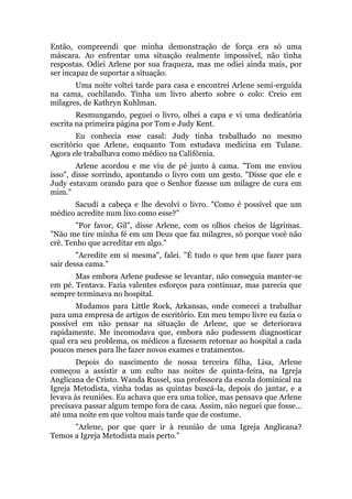 Então, compreendi que minha demonstração de força era só uma
máscara. Ao enfrentar uma situação realmente impossível, não tinha
respostas. Odiei Arlene por sua fraqueza, mas me odiei ainda mais, por
ser incapaz de suportar a situação.
Uma noite voltei tarde para casa e encontrei Arlene semi-erguida
na cama, cochilando. Tinha um livro aberto sobre o colo: Creio em
milagres, de Kathryn Kuhlman.
Resmungando, peguei o livro, olhei a capa e vi uma dedicatória
escrita na primeira página por Tom e Judy Kent.
Eu conhecia esse casal: Judy tinha trabalhado no mesmo
escritório que Arlene, enquanto Tom estudava medicina em Tulane.
Agora ele trabalhava como médico na Califórnia.
Arlene acordou e me viu de pé junto à cama. "Tom me enviou
isso", disse sorrindo, apontando o livro com um gesto. "Disse que ele e
Judy estavam orando para que o Senhor fizesse um milagre de cura em
mim."
Sacudi a cabeça e lhe devolvi o livro. "Como é possível que um
médico acredite num lixo como esse?"
"Por favor, Gil", disse Arlene, com os olhos cheios de lágrimas.
"Não me tire minha fé em um Deus que faz milagres, só porque você não
crê. Tenho que acreditar em algo."
"Acredite em si mesma", falei. "É tudo o que tem que fazer para
sair dessa cama."
Mas embora Arlene pudesse se levantar, não conseguia manter-se
em pé. Tentava. Fazia valentes esforços para continuar, mas parecia que
sempre terminava no hospital.
Mudamos para Little Rock, Arkansas, onde comecei a trabalhar
para uma empresa de artigos de escritório. Em meu tempo livre eu fazia o
possível em não pensar na situação de Arlene, que se deteriorava
rapidamente. Me incomodava que, embora não pudessem diagnosticar
qual era seu problema, os médicos a fizessem retornar ao hospital a cada
poucos meses para lhe fazer novos exames e tratamentos.
Depois do nascimento de nossa terceira filha, Lisa, Arlene
começou a assistir a um culto nas noites de quinta-feira, na Igreja
Anglicana de Cristo. Wanda Russel, sua professora da escola dominical na
Igreja Metodista, vinha todas as quintas buscá-la, depois do jantar, e a
levava às reuniões. Eu achava que era uma tolice, mas pensava que Arlene
precisava passar algum tempo fora de casa. Assim, não neguei que fosse...
até uma noite em que voltou mais tarde que de costume.
"Arlene, por que quer ir à reunião de uma Igreja Anglicana?
Temos a Igreja Metodista mais perto."
 
