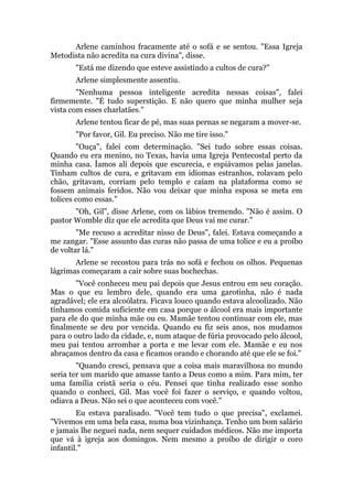 Arlene caminhou fracamente até o sofá e se sentou. "Essa Igreja
Metodista não acredita na cura divina", disse.
"Está me dizendo que esteve assistindo a cultos de cura?"
Arlene simplesmente assentiu.
"Nenhuma pessoa inteligente acredita nessas coisas", falei
firmemente. "É tudo superstição. E não quero que minha mulher seja
vista com esses charlatães."
Arlene tentou ficar de pé, mas suas pernas se negaram a mover-se.
"Por favor, Gil. Eu preciso. Não me tire isso."
"Ouça", falei com determinação. "Sei tudo sobre essas coisas.
Quando eu era menino, no Texas, havia uma Igreja Pentecostal perto da
minha casa. Íamos ali depois que escurecia, e espiávamos pelas janelas.
Tinham cultos de cura, e gritavam em idiomas estranhos, rolavam pelo
chão, gritavam, corriam pelo templo e caíam na plataforma como se
fossem animais feridos. Não vou deixar que minha esposa se meta em
tolices como essas."
"Oh, Gil", disse Arlene, com os lábios tremendo. "Não é assim. O
pastor Womble diz que ele acredita que Deus vai me curar."
"Me recuso a acreditar nisso de Deus", falei. Estava começando a
me zangar. "Esse assunto das curas não passa de uma tolice e eu a proíbo
de voltar lá."
Arlene se recostou para trás no sofá e fechou os olhos. Pequenas
lágrimas começaram a cair sobre suas bochechas.
"Você conheceu meu pai depois que Jesus entrou em seu coração.
Mas o que eu lembro dele, quando era uma garotinha, não é nada
agradável; ele era alcoólatra. Ficava louco quando estava alcoolizado. Não
tínhamos comida suficiente em casa porque o álcool era mais importante
para ele do que minha mãe ou eu. Mamãe tentou continuar com ele, mas
finalmente se deu por vencida. Quando eu fiz seis anos, nos mudamos
para o outro lado da cidade, e, num ataque de fúria provocado pelo álcool,
meu pai tentou arrombar a porta e me levar com ele. Mamãe e eu nos
abraçamos dentro da casa e ficamos orando e chorando até que ele se foi."
"Quando cresci, pensava que a coisa mais maravilhosa no mundo
seria ter um marido que amasse tanto a Deus como a mim. Para mim, ter
uma família cristã seria o céu. Pensei que tinha realizado esse sonho
quando o conheci, Gil. Mas você foi fazer o serviço, e quando voltou,
odiava a Deus. Não sei o que aconteceu com você."
Eu estava paralisado. "Você tem tudo o que precisa", exclamei.
"Vivemos em uma bela casa, numa boa vizinhança. Tenho um bom salário
e jamais lhe neguei nada, nem sequer cuidados médicos. Não me importa
que vá à igreja aos domingos. Nem mesmo a proíbo de dirigir o coro
infantil."
 