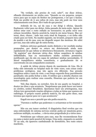 "Na verdade, não preciso de você, sabe?", me disse Arlene,
olhando diretamente na minha cara. "Quando eu era pequena, sempre
orava para que os anjos do Senhor me protegessem, e sei que o faziam.
Pode me proibir de ir aos cultos de cura, mas não pode me tirar meu
relacionamento com Deus. Ele é tudo de que preciso."
Ardendo de ira, saí da casa e me dirigi à oficina. Quando
finalmente voltei para me deitar, tinha passado da meia-noite. Apesar de
Arlene estar com o rosto enfiado no travesseiro; eu podia ouvir seus
soluços incontidos. Queria acariciá-la, tomá-la em meus braços. Mas ser
terno, doce, chorar... tudo isso seria sinal de fraqueza, e eu tinha sido
criado para ser forte. Na manhã seguinte, me levantei, preparei meu café
da manhã e saí de casa, sem me despedir sequer das meninas. Me odiei
por isso, mas não sabia agir de outra forma.
Embora estivesse ganhando muito dinheiro e ter recebido muitas
promoções, por dentro eu estava me deteriorando ainda mais
rapidamente do que Arlene se deteriorava fisicamente. Arrumava viagens
"de negócios" que duravam vários dias. Arlene suspeitava de minhas
infidelidades, mas eu racionalizava minha conduta permissiva,
justificando que ela não era capaz de satisfazer minhas necessidades. O
álcool tranqüilizava minha consciência, e gradualmente foi se
convertendo em um companheiro constante.
A saúde de Arlene piorou depois do nascimento de Lisa. Ela já
tinha sido internada no hospital mais de vinte vezes, com coisas como
problemas urológicos, mas isto agora era diferente. Sua pressão
sangüínea subiu a mais de vinte, e seu braço esquerdo ficou parcialmente
paralisado; não podia fechar a mão. O médico que a atendia chamou um
neurologista para realizar uma consulta. Disseram que poderia ter um
tumor cerebral.
Três dias depois, no corredor, fora de seu quarto no hospital, o
doutor me disse o que acontecia. "Suspeitamos que pode haver um tumor
no cérebro, senhor Strackbein. Queríamos fazer um arteriograma, mas
Arlene tem apresentado reações alérgicas a todas as tintas que usamos em
radiologia. O próprio exame poderia matá-la. Eu não gosto disso, mas
teremos que esperar para ver o que acontecerá."
Engoli em seco e percebi que não podia encará-lo.
"Faremos o melhor que pudermos e o avisaremos se for necessário
operar."
Não era um tumor cerebral. O diagnóstico final revelou que era
uma enfermidade do sistema nervoso central; podia ser miastenia grave,
esclerose múltipla, ou ambas... e devia estar progredindo já a vários anos.
Permitiram que voltasse para casa, mas lhe recomendaram ficar
na cama a maior parte possível do tempo. Uma noite, enquanto eu assistia
TV na sala, ela apareceu cambaleando do dormitório. Seu rosto estava
macilento.
 
