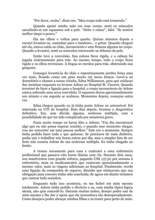"Por favor, venha", disse-me. "Meu corpo todo está tremendo."
Quando apoiei minha mão em suas costas, senti os músculos
sacudindo-se em espasmos sob a pele. "Deite e relaxe", falei. "Se sentirá
melhor daqui a pouco."
Ela me olhou e voltou para quarto. Quinze minutos depois a
escutei levantar-se, caminhar para o banheiro... e gritar. Quando cheguei
até ela, estava caída no chão, inconsciente e sem firmeza alguma no corpo.
Quando a levantei, senti os músculos retorcendo-se debaixo da pele.
Então teve a convulsão. Sua coluna ficou rígida, e a cabeça foi
jogada violentamente para trás. Ao mesmo tempo, todo o corpo ficou
rígido e os olhos reviraram. A língua se enrolou para trás, obstruindo sua
garganta.
Consegui levantá-la do chão e repentinamente perdeu força uma
vez mais, ficando como um peso morto em meus braços. Levei-a ao
dormitório e chamei a nossa vizinha, Edna Williamson, para que cuidasse
das meninas enquanto eu levasse Arlene ao Hospital St. Vincent. Quando
terminei de fazer a ligação para o hospital, o corpo inconsciente de Arlene
estava sofrendo uma nova convulsão. O espasmo durou aproximadamente
um minuto e em seguida se acalmou. Momentos depois, começou outra
vez.
Edna chegou quando eu já tinha posto Arlene no automóvel. Foi
internada na UTI do hospital. Dois dias depois, tivemos o diagnóstico
definitivo. Era, sem dúvida alguma, esclerose múltipla, com a
possibilidade de que ter sido complicada por miastenia grave.
Fazia muito tempo eu havia dito a Arlene; "Um dia encontrarei
algo que eu não possa superar sozinho, e quando esse momento chegar,
vou me converter em uma pessoa melhor." Este era o momento. Sempre
tinha podido fazer todo o que quisesse. Se precisava de mais dinheiro,
podia sair e trabalhar seis horas extras por dia, mas o simples fato de ser
forte não curaria Arlene de sua esclerose múltipla. Eu tinha chegado ao
limite.
A trouxe novamente para casa e contratei a uma enfermeira
profissional que passava oito horas diárias com ela. Durante dois anos,
nos mantivemos com grande esforço, pagando US$ 137,50 por semana à
enfermeira, mais os medicamentos que custavam aproximadamente o
mesmo valor, mais as viagens adicionais ao hospital. Finalmente, recebi
uma ligação da companhia de seguros, dizendo que estimavam que sua
obrigação para conosco tinha sido concluída; de agora em diante teríamos
que custear tudo sozinhos.
Enquanto tudo isso acontecia, eu me fechei em mim mesmo
totalmente. Arlene tinha pedido o divórcio e eu, com minha típica lógica
alemã, não quis concedê-lo. Durante muitas noites, desejei poder sair de
mim mesmo e lhe dar o apoio que ela necessitava tão desesperadamente.
Como desejava poder abraçar minhas filhas e as trazer para perto de mim.
 
