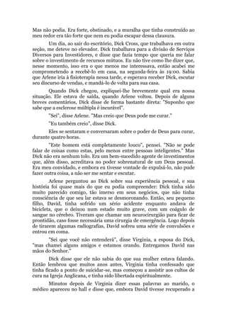 Mas não podia. Era forte, obstinado, e a muralha que tinha construído ao
meu redor era tão forte que nem eu podia escapar dessa clausura.
Um dia, ao sair do escritório, Dick Cross, que trabalhava em outra
seção, me deteve no elevador. Dick trabalhava para a divisão de Serviços
Diversos para Investidores, e disse que fazia tempo que queria me falar
sobre o investimento de recursos mútuos. Eu não tive como lhe dizer que,
nesse momento, isso era o que menos me interessava, então acabei me
comprometendo a recebê-lo em casa, na segunda-feira às 19:00. Sabia
que Arlene iria à fisioterapia nessa tarde, e esperava receber Dick, escutar
seu discurso de vendas, e mandá-lo de volta para sua casa.
Quando Dick chegou, expliquei-lhe brevemente qual era nossa
situação. Ele estava de saída, quando Arlene voltou. Depois de alguns
breves comentários, Dick disse de forma bastante direta: "Suponho que
sabe que a esclerose múltipla é incurável".
"Sei", disse Arlene. "Mas creio que Deus pode me curar."
"Eu também creio", disse Dick.
Eles se sentaram e conversaram sobre o poder de Deus para curar,
durante quatro horas.
"Este homem está completamente louco", pensei. "Não se pode
falar de coisas como estas, pelo menos entre pessoas inteligentes." Mas
Dick não era nenhum tolo. Era um bem-sucedido agente de investimentos
que, além disso, acreditava no poder sobrenatural de um Deus pessoal.
Era meu convidado, e embora eu tivesse vontade de expulsá-lo, não pude
fazer outra coisa, a não ser me sentar e escutar.
Arlene perguntou ao Dick sobre sua experiência pessoal, e sua
história foi quase mais do que eu podia compreender: Dick tinha sido
muito parecido comigo, tão imerso em seus negócios, que não tinha
consciência de que seu lar estava se desmoronando. Então, seu pequeno
filho, David, tinha sofrido um sério acidente enquanto andava de
bicicleta, que o deixou num estado muito grave, com um coágulo de
sangue no cérebro. Tiveram que chamar um neurocirurgião para ficar de
prontidão, caso fosse necessária uma cirurgia de emergência. Logo depois
de tirarem algumas radiografias, David sofreu uma série de convulsões e
entrou em coma.
"Sei que você não entenderá", disse Virginia, a esposa do Dick,
"mas chamei alguns amigos e estamos orando. Entregamos David nas
mãos do Senhor."
Dick disse que ele não sabia do que sua mulher estava falando.
Então lembrou que muitos anos antes, Virginia tinha confessado que
tinha ficado a ponto de suicidar-se, mas começou a assistir aos cultos de
cura na Igreja Anglicana, e tinha sido libertada espiritualmente.
Minutos depois de Virginia dizer essas palavras ao marido, o
médico apareceu no hall e disse que, embora David tivesse recuperado a
 