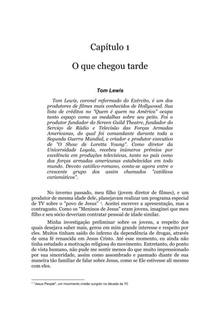 Capítulo 1
O que chegou tarde
Tom Lewis
Tom Lewis, coronel reformado do Exército, é um dos
produtores de filmes mais conhecidos de Hollywood. Sua
lista de créditos no "Quem é quem na América" ocupa
tanto espaço como as medalhas sobre seu peito. Foi o
produtor fundador do Screen Guild Theatre, fundador do
Serviço de Rádio e Televisão das Forças Armadas
Americanas, do qual foi comandante durante toda a
Segunda Guerra Mundial, e criador e produtor executivo
de "O Show de Loretta Young". Como diretor da
Universidade Loyola, recebeu inúmeros prêmios por
excelência em produções televisivas, tanto no país como
das forças armadas americanas estabelecidas em todo
mundo. Devoto católico-romano, conta-se agora entre o
crescente grupo dos assim chamados "católicos
carismáticos".
No inverno passado, meu filho (jovem diretor de filmes), e um
produtor de mesma idade dele, planejavam realizar um programa especial
de TV sobre o "povo de Jesus" 1. Aceitei escrever a apresentação, mas a
contragosto. Como os "Meninos de Jesus" eram jovens, imaginei que meu
filho e seu sócio deveriam contratar pessoal de idade similar.
Minha investigação preliminar sobre os jovens, a respeito dos
quais desejava saber mais, gerou em mim grande interesse e respeito por
eles. Muitos tinham saído do inferno da dependência de drogas, através
de uma fé renascida em Jesus Cristo. Até esse momento, eu ainda não
tinha estudado a motivação religiosa do movimento. Entretanto, do ponto
de vista humano, não pude me sentir menos do que muito impressionado
por sua sinceridade, assim como assombrado e pasmado diante de sua
maneira tão familiar de falar sobre Jesus, como se Ele estivesse ali mesmo
com eles.
1
"Jesus People", um movimento cristão surgido na década de 70.
 