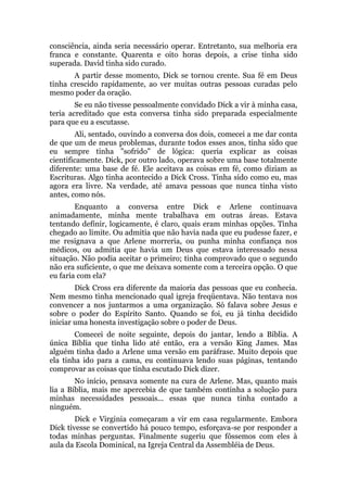 consciência, ainda seria necessário operar. Entretanto, sua melhoria era
franca e constante. Quarenta e oito horas depois, a crise tinha sido
superada. David tinha sido curado.
A partir desse momento, Dick se tornou crente. Sua fé em Deus
tinha crescido rapidamente, ao ver muitas outras pessoas curadas pelo
mesmo poder da oração.
Se eu não tivesse pessoalmente convidado Dick a vir à minha casa,
teria acreditado que esta conversa tinha sido preparada especialmente
para que eu a escutasse.
Ali, sentado, ouvindo a conversa dos dois, comecei a me dar conta
de que um de meus problemas, durante todos esses anos, tinha sido que
eu sempre tinha "sofrido" de lógica: queria explicar as coisas
cientificamente. Dick, por outro lado, operava sobre uma base totalmente
diferente: uma base de fé. Ele aceitava as coisas em fé, como diziam as
Escrituras. Algo tinha acontecido a Dick Cross. Tinha sido como eu, mas
agora era livre. Na verdade, até amava pessoas que nunca tinha visto
antes, como nós.
Enquanto a conversa entre Dick e Arlene continuava
animadamente, minha mente trabalhava em outras áreas. Estava
tentando definir, logicamente, é claro, quais eram minhas opções. Tinha
chegado ao limite. Ou admitia que não havia nada que eu pudesse fazer, e
me resignava a que Arlene morreria, ou punha minha confiança nos
médicos, ou admitia que havia um Deus que estava interessado nessa
situação. Não podia aceitar o primeiro; tinha comprovado que o segundo
não era suficiente, o que me deixava somente com a terceira opção. O que
eu faria com ela?
Dick Cross era diferente da maioria das pessoas que eu conhecia.
Nem mesmo tinha mencionado qual igreja freqüentava. Não tentava nos
convencer a nos juntarmos a uma organização. Só falava sobre Jesus e
sobre o poder do Espírito Santo. Quando se foi, eu já tinha decidido
iniciar uma honesta investigação sobre o poder de Deus.
Comecei de noite seguinte, depois do jantar, lendo a Bíblia. A
única Bíblia que tinha lido até então, era a versão King James. Mas
alguém tinha dado a Arlene uma versão em paráfrase. Muito depois que
ela tinha ido para a cama, eu continuava lendo suas páginas, tentando
comprovar as coisas que tinha escutado Dick dizer.
No início, pensava somente na cura de Arlene. Mas, quanto mais
lia a Bíblia, mais me apercebia de que também continha a solução para
minhas necessidades pessoais... essas que nunca tinha contado a
ninguém.
Dick e Virginia começaram a vir em casa regularmente. Embora
Dick tivesse se convertido há pouco tempo, esforçava-se por responder a
todas minhas perguntas. Finalmente sugeriu que fôssemos com eles à
aula da Escola Dominical, na Igreja Central da Assembléia de Deus.
 