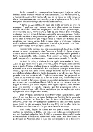 Então retrocedi. As cenas que tinha visto naquela igreja em minha
infância ainda estavam vívidas em minha memória. Mas Arlene queria ir,
e finalmente aceitei. Entretanto, falei que se ela caísse no chão como eu
tinha visto acontecer com outros na igreja, eu simplesmente a deixaria lá.
O orgulho continuava ocupando o trono na minha vida.
A igreja da Assembléia de Deus era muito diferente do que eu
esperava. O professor que ensinou essa noite disse coisas que tinham
sentido para mim. Desenhou um pequeno círculo em um quadro-negro,
que conforme disse, representava a vida de um cristão. Nos rodeando,
assinalou, estava o poder de Satanás. À medida que crescemos em Cristo,
nosso círculo cresce, empurrando os poderes da escuridão, estendendo
nossa área e permitindo que conquistemos o terreno que Satanás tinha
dominado por longo tempo. Este terreno, disse o professor, continha
muitas coisas maravilhosas, como uma comunicação pessoal com Deus,
saúde para o corpo físico e limpeza para a alma.
Sempre tinha pensado que era nossa responsabilidade nos sentar
dentro de nosso pequeno círculo e "guardar a fortaleza". Agora via que
Satanás estava na defensiva, e que era nosso privilégio sair e possuir a
terra. Logicamente, tinha sentido. Nem sequer as portas do inferno
poderiam prevalecer contra o poder crescente, em expansão, do circulo.
Ao final do culto, o ministro fez um apelo para receber a Cristo.
Antes de que eu soubesse o que acontecia, Arlene e Virginia caminhavam
para a frente. Virginia ajudava Arlene a caminhar, para evitar que caísse.
Comecei a me sentir incomodado. Em vez de orar para que Arlene fosse
curada, o pastor pôs a mão sobre a cabeça de minha mulher e orou para
que ela fosse cheia do Espírito Santo. Comecei a ir para frente, mas Arlene
parecia estar em outro mundo. Virginia a sustentava (me perguntei se
Arlene tinha comentado com ela o que eu havia dito, sobre deixá-la no
chão se caísse), e da boca de minha esposa saíam palavras pronunciadas
em um estranho e melodioso idioma. Minha lógica venceu outra vez e me
neguei a aceitar o que ouvia. Esperei, e em seguida ajudei Arlene a voltar
para seu assento. O orgulho impediu que lhe perguntasse sobre a
experiência que tinha vivido. Deus ainda tinha que me quebrantar antes
que pudesse escutá-lo por mim mesmo.
Dick e Virginia começaram a nos trazer livros "carismáticos", quer
dizer, livros que falavam de curas, batismo no Espírito Santo, dons do
Espírito e salvação. Um deles foi o livro de Kathryn Kuhlman, Creio em
milagres. Arlene não teve coragem de contar que o tinha lido fazia alguns
anos. Como ela não enxergava bem, tive que lê-lo em voz alta, para ela.
Deus tinha uma linda maneira de quebrar minha dura couraça.
Uma noite, depois de Arlene ter ido para a cama, eu estava
sentado na sala lendo a Bíblia. Era começo de julho, aproximadamente
um mês depois da primeira visita de Dick a nossa casa. O ar condicionado
não funcionava e o calor era sentido em toda a casa... um calor como só
pode fazer no Arkansas. Mas o calor não me importava, só o desespero
 