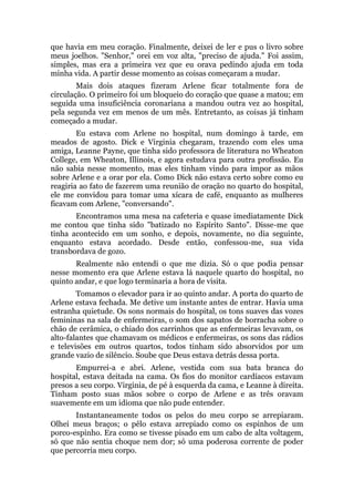 que havia em meu coração. Finalmente, deixei de ler e pus o livro sobre
meus joelhos. "Senhor," orei em voz alta, "preciso de ajuda." Foi assim,
simples, mas era a primeira vez que eu orava pedindo ajuda em toda
minha vida. A partir desse momento as coisas começaram a mudar.
Mais dois ataques fizeram Arlene ficar totalmente fora de
circulação. O primeiro foi um bloqueio do coração que quase a matou; em
seguida uma insuficiência coronariana a mandou outra vez ao hospital,
pela segunda vez em menos de um mês. Entretanto, as coisas já tinham
começado a mudar.
Eu estava com Arlene no hospital, num domingo à tarde, em
meados de agosto. Dick e Virginia chegaram, trazendo com eles uma
amiga, Leanne Payne, que tinha sido professora de literatura no Wheaton
College, em Wheaton, Illinois, e agora estudava para outra profissão. Eu
não sabia nesse momento, mas eles tinham vindo para impor as mãos
sobre Arlene e a orar por ela. Como Dick não estava certo sobre como eu
reagiria ao fato de fazerem uma reunião de oração no quarto do hospital,
ele me convidou para tomar uma xícara de café, enquanto as mulheres
ficavam com Arlene, "conversando".
Encontramos uma mesa na cafeteria e quase imediatamente Dick
me contou que tinha sido "batizado no Espírito Santo". Disse-me que
tinha acontecido em um sonho, e depois, novamente, no dia seguinte,
enquanto estava acordado. Desde então, confessou-me, sua vida
transbordava de gozo.
Realmente não entendi o que me dizia. Só o que podia pensar
nesse momento era que Arlene estava lá naquele quarto do hospital, no
quinto andar, e que logo terminaria a hora de visita.
Tomamos o elevador para ir ao quinto andar. A porta do quarto de
Arlene estava fechada. Me detive um instante antes de entrar. Havia uma
estranha quietude. Os sons normais do hospital, os tons suaves das vozes
femininas na sala de enfermeiras, o som dos sapatos de borracha sobre o
chão de cerâmica, o chiado dos carrinhos que as enfermeiras levavam, os
alto-falantes que chamavam os médicos e enfermeiras, os sons das rádios
e televisões em outros quartos, todos tinham sido absorvidos por um
grande vazio de silêncio. Soube que Deus estava detrás dessa porta.
Empurrei-a e abri. Arlene, vestida com sua bata branca do
hospital, estava deitada na cama. Os fios do monitor cardíacos estavam
presos a seu corpo. Virginia, de pé à esquerda da cama, e Leanne à direita.
Tinham posto suas mãos sobre o corpo de Arlene e as três oravam
suavemente em um idioma que não pude entender.
Instantaneamente todos os pelos do meu corpo se arrepiaram.
Olhei meus braços; o pêlo estava arrepiado como os espinhos de um
porco-espinho. Era como se tivesse pisado em um cabo de alta voltagem,
só que não sentia choque nem dor; só uma poderosa corrente de poder
que percorria meu corpo.
 