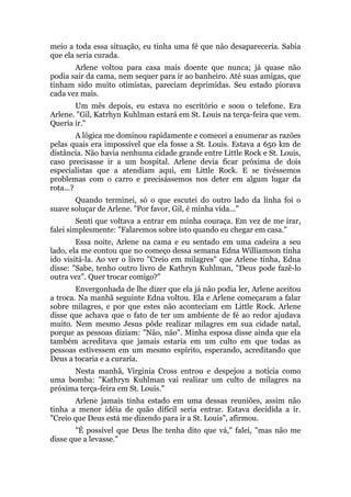 meio a toda essa situação, eu tinha uma fé que não desapareceria. Sabia
que ela seria curada.
Arlene voltou para casa mais doente que nunca; já quase não
podia sair da cama, nem sequer para ir ao banheiro. Até suas amigas, que
tinham sido muito otimistas, pareciam deprimidas. Seu estado piorava
cada vez mais.
Um mês depois, eu estava no escritório e soou o telefone. Era
Arlene. "Gil, Katrhyn Kuhlman estará em St. Louis na terça-feira que vem.
Queria ir."
A lógica me dominou rapidamente e comecei a enumerar as razões
pelas quais era impossível que ela fosse a St. Louis. Estava a 650 km de
distância. Não havia nenhuma cidade grande entre Little Rock e St. Louis,
caso precisasse ir a um hospital. Arlene devia ficar próxima de dois
especialistas que a atendiam aqui, em Little Rock. E se tivéssemos
problemas com o carro e precisássemos nos deter em algum lugar da
rota...?
Quando terminei, só o que escutei do outro lado da linha foi o
suave soluçar de Arlene. "Por favor, Gil, é minha vida..."
Senti que voltava a entrar em minha couraça. Em vez de me irar,
falei simplesmente: "Falaremos sobre isto quando eu chegar em casa."
Essa noite, Arlene na cama e eu sentado em uma cadeira a seu
lado, ela me contou que no começo dessa semana Edna Williamson tinha
ido visitá-la. Ao ver o livro "Creio em milagres" que Arlene tinha, Edna
disse: "Sabe, tenho outro livro de Kathryn Kuhlman, "Deus pode fazê-lo
outra vez". Quer trocar comigo?"
Envergonhada de lhe dizer que ela já não podia ler, Arlene aceitou
a troca. Na manhã seguinte Edna voltou. Ela e Arlene começaram a falar
sobre milagres, e por que estes não aconteciam em Little Rock. Arlene
disse que achava que o fato de ter um ambiente de fé ao redor ajudava
muito. Nem mesmo Jesus pôde realizar milagres em sua cidade natal,
porque as pessoas diziam: "Não, não". Minha esposa disse ainda que ela
também acreditava que jamais estaria em um culto em que todas as
pessoas estivessem em um mesmo espírito, esperando, acreditando que
Deus a tocaria e a curaria.
Nesta manhã, Virginia Cross entrou e despejou a notícia como
uma bomba: "Kathryn Kuhlman vai realizar um culto de milagres na
próxima terça-feira em St. Louis."
Arlene jamais tinha estado em uma dessas reuniões, assim não
tinha a menor idéia de quão difícil seria entrar. Estava decidida a ir.
"Creio que Deus está me dizendo para ir a St. Louis", afirmou.
"É possível que Deus lhe tenha dito que vá," falei, "mas não me
disse que a levasse."
 