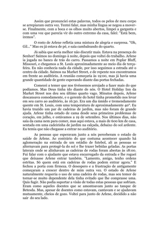 Assim que pronunciei estas palavras, todos os pelos de meu corpo
se arrepiaram outra vez. Tentei falar, mas minha língua se negou a mover-
se. Finalmente, com a boca e os olhos muito abertos, limpei a garganta e
com uma voz que parecia vir do outro extremo da casa, falei: "Está bem,
iremos".
O rosto de Arlene refletia uma mistura de alegria e surpresa. "Oh,
Gil..." Mas eu já estava de pé, e saía cambaleando do quarto.
Já sabia que seria melhor não discutir mais. Estava na presença do
Senhor! Saímos no domingo à noite, depois que voltei do trabalho. Arlene
ia jogada no banco de trás do carro. Passamos a noite em Poplar Bluff,
Missouri, e chegamos a St. Louis aproximadamente ao meio dia de terça-
feira. Eu não conhecia nada da cidade, por isso seguimos a estrada até o
centro da cidade. Saímos na Market Street, e de repente nos encontramos
em frente ao auditório. A reunião começaria às 19:00, mas já havia uma
grande quantidade de gente esperando diante das portas fechadas.
Comecei a temer que nos tivéssemos arrojado a fazer mais do que
podíamos. Mas Deus tinha ido diante de nós. O Hotel Holiday Inn da
Market Street nos deu seu último quarto vago. Minutos depois, Arlene
descansava comodamente, e o gerente do hotel tinha prometido nos levar
em seu carro ao auditório, às 16:30. Era um dia úmido e tremendamente
quente em St. Louis, com uma temperatura de aproximadamente 40°. Eu
havia trazido um par de cadeiras de jardim, mas não foram de grande
ajuda. Arlene tinha estado de cama desde seus primeiros problemas de
coração, em julho, e estávamos a 19 de setembro. Nos últimos dias, não
saía da cama nem para comer, mas aqui estava, a mais de 600 km de casa,
sentada em uma cadeirinha de jardim na calçada, debaixo do sol ardente.
Eu temia que não chegasse a entrar no auditório.
As pessoas que esperavam junto a nós perceberam o estado de
saúde de Arlene. Ao contrário do que costuma acontecer quando há
aglomeração na entrada de um estádio de futebol, ali as pessoas se
alternavam para protegê-la do sol e lhe trazer bebidas geladas. As portas
laterais onde se alinhavam as cadeiras de rodas foram abertas às 18:00.
Fui falar com o ajudante que estava encarregado da entrada e lhe roguei
que deixasse Arlene entrar também. "Lamento, amigo, tenho ordens
estritas. Só quem está em cadeiras de rodas podem entrar agora." E
fechou a porta com firmeza. O desespero e a frustração de antigamente
começaram a crescer dentro de mim outra vez. O estado de Arlene
naturalmente requeria o uso de uma cadeira de rodas, mas seu temor de
tornar-se muito dependente dela tinha evitado que lhe comprasse uma.
Quis fugir. Não podia suportar a visão de todas estas pessoas que sofriam.
Eram como aqueles doentes que se amontoavam junto ao tanque de
Betesda. Mas, apesar de doentes como estavam, cantavam e se ajudavam
mutuamente, cheios de gozo. Voltei para junto de Arlene, decidido a não
sair do seu lado.
 