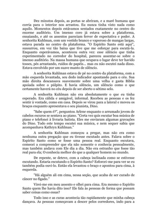 Dez minutos depois, as portas se abriram, e a maré humana que
corria para o interior nos arrastou. Eu nunca tinha visto nada como
aquilo. Momentos depois estávamos sentados exatamente no centro do
enorme auditório. Um imenso coro já estava sobre a plataforma,
ensaiando, e até os assentos pareciam ferver de expectativa e poder. A
senhorita Kuhlman, com um vestido branco e vaporoso de mangas largas,
estava parada no centro da plataforma. "O Espírito Santo está aqui",
sussurrou, em voz tão baixa que tive que me esforçar para escutá-la.
Enquanto esperávamos, aconteceu outra vez: esse silêncio que tinha
experimentado no corredor do hospital, pareceu assentar-se sobre o
imenso auditório. Na massa humana que ocupava o lugar deve ter havido
tosses, pés arrastando, ruídos de papéis... mas eu não escutei nada disso.
Estava envolvido por um suave manto de silêncio.
A senhorita Kuhlman estava de pé no centro da plataforma, com a
mão esquerda levantada, seu dedo indicador apontando para o céu. Sua
mão direita descansava suavemente sobre uma velha e gasta Bíblia
apoiada sobre o púlpito. E havia silêncio, um silêncio como o que
certamente haverá no céu depois de ser aberto o sétimo selo.
A senhorita Kuhlman não era absolutamente o que eu tinha
esperado. Era cálida e amigável, informal. Recebeu as pessoas e os fez
sentir à vontade, como em casa. Depois se virou para a lateral e moveu os
braços enquanto apresentava o seu pianista, Dino.
"Sabe quem é?", perguntou Arlene enquanto o arrumado jovem de
cabelos escuros se sentava ao piano. "Certa vez quis escutar boa música de
piano e telefonei à livraria batista. Eles me enviaram algumas gravações
do Dino. Todo este tempo escutei sua música, e nem sequer sabia que
acompanhava Kathryn Kuhlman."
A senhorita Kuhlman começou a pregar, mas não era como
nenhuma outra pregação que eu tivesse escutado antes. Falava sobre o
Espírito Santo como se fosse uma pessoa real. Enquanto escutava,
comecei a compreender que ela não somente o conhecia pessoalmente,
mas também andava com Ele dia a dia. Não era estranho que fosse tão
real para ela; O conhecia melhor do que a qualquer homem no mundo.
De repente, se deteve, com a cabeça inclinada como se estivesse
escutando. Estaria escutando o Espírito Santo? Esforcei-me para ver se eu
também podia ouvi-lo. Então ela levantou o braço e apontou para cima, à
esquerda.
"Há alguém ali em cima, nessa seção, que acaba de ser curado de
câncer no fígado."
Virei-me em meu assento e olhei para cima. Era mesmo o Espírito
Santo quem lhe havia dito isso? Ele fala às pessoas de forma que possam
saber coisas como essas?
Todo isso e as curas acontecia tão rapidamente que minha cabeça
dançava. As pessoas começavam a descer pelos corredores, indo para a
 