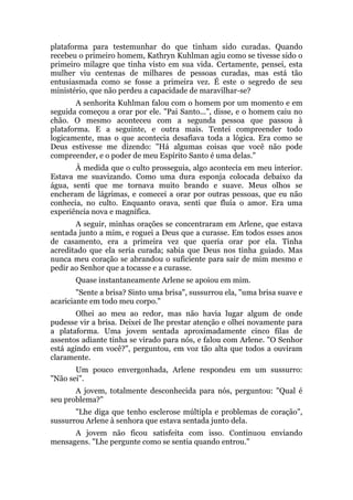 plataforma para testemunhar do que tinham sido curadas. Quando
recebeu o primeiro homem, Kathryn Kuhlman agiu como se tivesse sido o
primeiro milagre que tinha visto em sua vida. Certamente, pensei, esta
mulher viu centenas de milhares de pessoas curadas, mas está tão
entusiasmada como se fosse a primeira vez. É este o segredo de seu
ministério, que não perdeu a capacidade de maravilhar-se?
A senhorita Kuhlman falou com o homem por um momento e em
seguida começou a orar por ele. "Pai Santo...", disse, e o homem caiu no
chão. O mesmo aconteceu com a segunda pessoa que passou à
plataforma. E a seguinte, e outra mais. Tentei compreender todo
logicamente, mas o que acontecia desafiava toda a lógica. Era como se
Deus estivesse me dizendo: "Há algumas coisas que você não pode
compreender, e o poder de meu Espírito Santo é uma delas."
À medida que o culto prosseguia, algo acontecia em meu interior.
Estava me suavizando. Como uma dura esponja colocada debaixo da
água, senti que me tornava muito brando e suave. Meus olhos se
encheram de lágrimas, e comecei a orar por outras pessoas, que eu não
conhecia, no culto. Enquanto orava, senti que fluía o amor. Era uma
experiência nova e magnífica.
A seguir, minhas orações se concentraram em Arlene, que estava
sentada junto a mim, e roguei a Deus que a curasse. Em todos esses anos
de casamento, era a primeira vez que queria orar por ela. Tinha
acreditado que ela seria curada; sabia que Deus nos tinha guiado. Mas
nunca meu coração se abrandou o suficiente para sair de mim mesmo e
pedir ao Senhor que a tocasse e a curasse.
Quase instantaneamente Arlene se apoiou em mim.
"Sente a brisa? Sinto uma brisa", sussurrou ela, "uma brisa suave e
acariciante em todo meu corpo."
Olhei ao meu ao redor, mas não havia lugar algum de onde
pudesse vir a brisa. Deixei de lhe prestar atenção e olhei novamente para
a plataforma. Uma jovem sentada aproximadamente cinco filas de
assentos adiante tinha se virado para nós, e falou com Arlene. "O Senhor
está agindo em você?", perguntou, em voz tão alta que todos a ouviram
claramente.
Um pouco envergonhada, Arlene respondeu em um sussurro:
"Não sei".
A jovem, totalmente desconhecida para nós, perguntou: "Qual é
seu problema?"
"Lhe diga que tenho esclerose múltipla e problemas de coração",
sussurrou Arlene à senhora que estava sentada junto dela.
A jovem não ficou satisfeita com isso. Continuou enviando
mensagens. "Lhe pergunte como se sentia quando entrou."
 