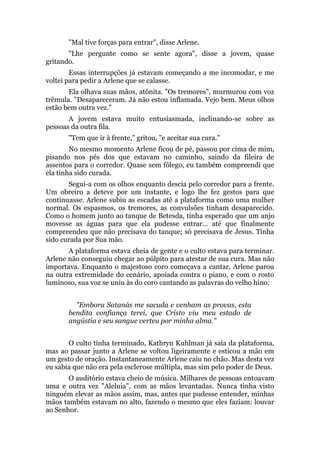 "Mal tive forças para entrar", disse Arlene.
"Lhe pergunte como se sente agora", disse a jovem, quase
gritando.
Essas interrupções já estavam começando a me incomodar, e me
voltei para pedir a Arlene que se calasse.
Ela olhava suas mãos, atônita. "Os tremores", murmurou com voz
trêmula. "Desapareceram. Já não estou inflamada. Vejo bem. Meus olhos
estão bem outra vez."
A jovem estava muito entusiasmada, inclinando-se sobre as
pessoas da outra fila.
"Tem que ir à frente," gritou, "e aceitar sua cura."
No mesmo momento Arlene ficou de pé, passou por cima de mim,
pisando nos pés dos que estavam no caminho, saindo da fileira de
assentos para o corredor. Quase sem fôlego, eu também compreendi que
ela tinha sido curada.
Segui-a com os olhos enquanto descia pelo corredor para a frente.
Um obreiro a deteve por um instante, e logo lhe fez gestos para que
continuasse. Arlene subiu as escadas até a plataforma como uma mulher
normal. Os espasmos, os tremores, as convulsões tinham desaparecido.
Como o homem junto ao tanque de Betesda, tinha esperado que um anjo
movesse as águas para que ela pudesse entrar... até que finalmente
compreendeu que não precisava do tanque; só precisava de Jesus. Tinha
sido curada por Sua mão.
A plataforma estava cheia de gente e o culto estava para terminar.
Arlene não conseguiu chegar ao púlpito para atestar de sua cura. Mas não
importava. Enquanto o majestoso coro começava a cantar, Arlene parou
na outra extremidade do cenário, apoiada contra o piano, e com o rosto
luminoso, sua voz se uniu às do coro cantando as palavras do velho hino:
"Embora Satanás me sacuda e venham as provas, esta
bendita confiança terei, que Cristo viu meu estado de
angústia e seu sangue verteu por minha alma."
O culto tinha terminado, Kathryn Kuhlman já saía da plataforma,
mas ao passar junto a Arlene se voltou ligeiramente e esticou a mão em
um gesto de oração. Instantaneamente Arlene caiu no chão. Mas desta vez
eu sabia que não era pela esclerose múltipla, mas sim pelo poder de Deus.
O auditório estava cheio de música. Milhares de pessoas entoavam
uma e outra vez "Aleluia", com as mãos levantadas. Nunca tinha visto
ninguém elevar as mãos assim, mas, antes que pudesse entender, minhas
mãos também estavam no alto, fazendo o mesmo que eles faziam: louvar
ao Senhor.
 