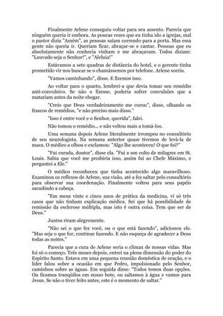 Finalmente Arlene conseguiu voltar para seu assento. Parecia que
ninguém queria ir embora. As poucas vezes que eu tinha ido a igrejas, mal
o pastor dizia "Amém", as pessoas saíam correndo para a porta. Mas essa
gente não queria ir. Queriam ficar, abraçar-se e cantar. Pessoas que eu
absolutamente não conhecia vinham e me abraçavam. Todos diziam:
"Louvado seja o Senhor!", e "Aleluia!"
Estávamos a sete quadras de distância do hotel, e o gerente tinha
prometido vir nos buscar se o chamássemos por telefone. Arlene sorriu.
"Vamos caminhando", disse. E fizemos isso.
Ao voltar para o quarto, lembrei-a que devia tomar seu remédio
anti-convulsivo. Se não o fizesse, poderia sofrer convulsões que a
matariam antes da noite chegar.
"Creio que Deus verdadeiramente me curou", disse, olhando os
frascos de remédios, "e não preciso mais disso."
"Isso é entre você e o Senhor, querida", falei.
Não tomou o remédio... e não voltou mais a tomá-los.
Uma semana depois Arlene literalmente irrompeu no consultório
de seu neurologista. Na semana anterior quase tivemos de levá-la de
maca. O médico a olhou e exclamou: "Algo lhe aconteceu! O que foi?"
"Fui curada, doutor", disse ela. "Fui a um culto de milagres em St.
Louis. Sabia que você me proibiria isso, assim fui ao Chefe Máximo, e
perguntei a Ele."
O médico reconheceu que tinha acontecido algo maravilhoso.
Examinou os reflexos de Arlene, sua visão, até a fez saltar pelo consultório
para observar sua coordenação. Finalmente voltou para seus papéis
sacudindo a cabeça.
"Em meus vinte e cinco anos de prática da medicina, vi só três
casos que não tinham explicação médica. Sei que há possibilidade de
remissão da esclerose múltipla, mas isto é outra coisa. Tem que ser de
Deus."
Juntos riram alegremente.
"Não sei o que fez você, ou o que está fazendo", adicionou ele.
"Mas seja o que for, continue fazendo. E não esqueça de agradecer a Deus
todas as noites."
Parecia que a cura de Arlene seria o clímax de nossas vidas. Mas
foi só o começo. Três meses depois, entrei na plena dimensão do poder do
Espírito Santo. Estava em uma pequena reunião doméstica de oração, e o
líder falou sobre a ocasião em que Pedro, impulsionado pelo Senhor,
caminhou sobre as águas. Em seguida disse: "Todos temos duas opções.
Ou ficamos tranqüilos em nosso bote, ou saltamos à água e vamos para
Jesus. Se não o tiver feito antes, este é o momento de saltar."
 