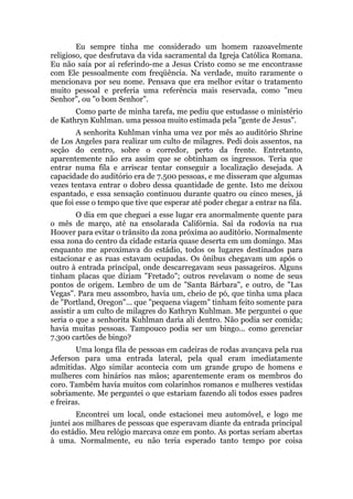 Eu sempre tinha me considerado um homem razoavelmente
religioso, que desfrutava da vida sacramental da Igreja Católica Romana.
Eu não saía por aí referindo-me a Jesus Cristo como se me encontrasse
com Ele pessoalmente com freqüência. Na verdade, muito raramente o
mencionava por seu nome. Pensava que era melhor evitar o tratamento
muito pessoal e preferia uma referência mais reservada, como "meu
Senhor", ou "o bom Senhor".
Como parte de minha tarefa, me pediu que estudasse o ministério
de Kathryn Kuhlman. uma pessoa muito estimada pela "gente de Jesus".
A senhorita Kuhlman vinha uma vez por mês ao auditório Shrine
de Los Angeles para realizar um culto de milagres. Pedi dois assentos, na
seção do centro, sobre o corredor, perto da frente. Entretanto,
aparentemente não era assim que se obtinham os ingressos. Teria que
entrar numa fila e arriscar tentar conseguir a localização desejada. A
capacidade do auditório era de 7.500 pessoas, e me disseram que algumas
vezes tentava entrar o dobro dessa quantidade de gente. Isto me deixou
espantado, e essa sensação continuou durante quatro ou cinco meses, já
que foi esse o tempo que tive que esperar até poder chegar a entrar na fila.
O dia em que cheguei a esse lugar era anormalmente quente para
o mês de março, até na ensolarada Califórnia. Saí da rodovia na rua
Hoover para evitar o trânsito da zona próxima ao auditório. Normalmente
essa zona do centro da cidade estaria quase deserta em um domingo. Mas
enquanto me aproximava do estádio, todos os lugares destinados para
estacionar e as ruas estavam ocupadas. Os ônibus chegavam um após o
outro à entrada principal, onde descarregavam seus passageiros. Alguns
tinham placas que diziam "Fretado"; outros revelavam o nome de seus
pontos de origem. Lembro de um de "Santa Bárbara", e outro, de "Las
Vegas". Para meu assombro, havia um, cheio de pó, que tinha uma placa
de "Portland, Oregon"... que "pequena viagem" tinham feito somente para
assistir a um culto de milagres do Kathryn Kuhlman. Me perguntei o que
seria o que a senhorita Kuhlman daria ali dentro. Não podia ser comida;
havia muitas pessoas. Tampouco podia ser um bingo... como gerenciar
7.300 cartões de bingo?
Uma longa fila de pessoas em cadeiras de rodas avançava pela rua
Jeferson para uma entrada lateral, pela qual eram imediatamente
admitidas. Algo similar acontecia com um grande grupo de homens e
mulheres com hinários nas mãos; aparentemente eram os membros do
coro. Também havia muitos com colarinhos romanos e mulheres vestidas
sobriamente. Me perguntei o que estariam fazendo ali todos esses padres
e freiras.
Encontrei um local, onde estacionei meu automóvel, e logo me
juntei aos milhares de pessoas que esperavam diante da entrada principal
do estádio. Meu relógio marcava onze em ponto. As portas seriam abertas
à uma. Normalmente, eu não teria esperado tanto tempo por coisa
 