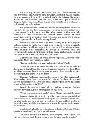 Em uma segunda-feira de manhã, em 1970, Nanci acordou com
uma febre muito alta. Comecei a lhe dar aspirina infantil, mas no segundo
dia a temperatura tinha subido a mais de 40° e não baixava. Liguei para
Woody em seu escritório, em San Jose, e me disse que a levasse ao
Hospital Kaiser, em Santa Clara. Nanci tinha nascido ali, e conhecíamos
vários médicos e enfermeiras.
Um jovem médico a examinou na sala de emergências. Encontrou
uma infecção nos ouvidos e na garganta, prescreveu alguns medicamentos
e nos enviou de volta para casa. Dois dias depois, a febre não tinha
baixado e a levei novamente ao hospital. Antes, sempre tínhamos
conseguido superar as doenças com remédios. Mas desta vez, a doença
parecia erguer-se diante de nós, inconquistável.
Durante a semana notei algo mais. Nancy tinha uma pequena
bolha de sangue na virilha. No primeiro dia em que a vi, tinha o tamanho
de uma cabeça de alfinete. Agora tinha crescido até ser do tamanho da
unha de meu dedo mindinho. O médico a observou, disse que
provavelmente seria um furúnculo que logo ficaria maduro, deu-nos mais
medicamentos e nos enviou novamente para casa.
Na manhã de sábado eu estava à beira do pânico. Apesar de toda a
medicação, Nanci estava pior que antes.
"Temos que levá-la outra vez ao hospital", disse Woody.
Teresa se sentou no banco traseiro e eu levei Nanci no colo até
chegarmos a Santa Clara. Ela sempre tinha sido inquieta e agitada. Desta
vez ficou em meus braços quase sem se mover, fraca demais até para
choramingar. Seu corpo ardia em febre.
O doutor Feldman a examinou brevemente com olhar preocupado.
"Este medicamento deveria ter controlado a febre. Também não gosto do
aspecto desse furúnculo. Leve-a ao andar superior para coleta de sangue,
depois voltem aqui e aguardem."
Depois de receber o resultado da análise, o doutor Feldman
apareceu novamente. Notei preocupação em seu rosto.
"Nanci tem uma anemia aguda", disse. "Quero que seja internada."
Isso me aliviou. Tinha temido que lhe dessem outra quantidade de
pílulas e xaropes e a mandassem de volta para casa. Achei que anemia não
era algo muito grave, e eu estava contente de que cuidassem dela no
hospital. A responsabilidade de cuidar sozinha de alguém muito doente
me assustava.
A médica de plantão na pediatria era a doutora Cathleen O'Brien,
que tinha atendido Nanci desde o nascimento.
"De tarde faremos um exame físico completo nela", disse. "Não
quero que fiquem aqui. Podem voltar às seis da tarde e então a verão."
 