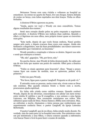 Deixamos Teresa com uma vizinha e voltamos ao hospital ao
entardecer. Ao entrar no quarto de Nanci, tive um choque. Estava deitada
de costas no berço, com tubos espetados nos dois braços. Tinha os olhos
fechados.
A doutora O'Brien apareceu na porta.
"Linda, quero ver você e Woody em meu consultório. Temos
alguns resultados dos exames."
Senti meu coração dando pulos no peito enquanto a seguíamos
pelo corredor. A doutora O'Brien nos indicou duas cadeiras. Quando a
olhei e vi lágrimas em seus olhos, meu próprio temor quase se converteu
num grito.
"Esta tarde, depois de que vocês foram embora, Nanci perdeu
sangue pelo nariz, e depois evacuou duas vezes com sangue. Ainda não
fechamos o diagnóstico, mas há duas possibilidades: um tumor canceroso
tão expandido que é intratável, ou leucemia."
Woody prendeu a respiração e trincou os dentes. Segurei sua mão
e senti que começava a tremer.
"Oh, não", gaguejou. "Oh, por favor, não."
Eu queria chorar, mas Woody já tinha desmoronado. Eu sabia que
um de nós teria que manter um pouco de controle. Olhei para a doutora
O'Brien.
"Todos os sinais apontam para leucemia", disse. "Daqui a pouco
vamos fazer um exame de medula, mas se quiserem, podem vê-la
primeiro."
Voltei-me para Woody.
"Por favor, ligue para o pastor Langhoff. Pergunte se ele pode vir."
É estranho como as pessoas, assim como nós, vivem como se Deus
não existisse. Mas quando estamos frente a frente com a morte,
procuramos ajuda espiritual.
Eu tinha sido criada como católica romana. Quando conheci
Woody, depois de me divorciar, concordamos em adotar um meio termo
entre minha fé católica e sua fé evangélica, e nos unimos a uma Igreja
Luterana, em Milpitas. Mas raramente assistíamos aos cultos. Não
sabíamos quase nada de Deus. Nunca líamos a Bíblia nem orávamos. Mas,
ao enfrentar a morte, chamamos a única pessoa que conhecíamos que
supostamente conhecia Deus: o pastor Langhoff, da Igreja Luterana
Reformada.
O pastor Langhoff, que já era idoso, tinha estado muito doente. Na
verdade, saiu da cama para vir ao hospital essa noite. Nos ministrou como
um pai ministraria a seus filhos, e estava conosco quando a enfermeira
veio buscar Nanci e levá-la para fazer o exame de medula.
 