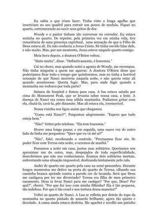 Eu sabia o que iriam fazer. Tinha visto a longa agulha que
inseririam no seu quadril para extrair um pouco de medula. Fiquei no
quarto, estremecendo ao ouvir seus gritos de dor.
Woody e o pastor tinham ido conversar no corredor. Eu estava
sozinha no quarto. De repente, pela primeira vez em minha vida, tive
consciência de uma presença espiritual, uma sensação de que o Filho de
Deus estava ali. Eu não conhecia a Jesus Cristo. Só tinha ouvido falar dele,
e não muito. Mas, por um momento, Jesus esteve naquele quarto comigo.
Meia hora depois, a doutora O'Brien voltou.
"Sinto muito", disse. "Definitivamente, é leucemia."
Caí no choro, mas quando notei a agonia de Woody, me recompus.
Não tinha ninguém a quem me agarrar. A doutora O'Brien disse que
poderíamos ficar todo o tempo que quiséssemos, mas eu tinha a horrível
sensação de que Nanci morreria naquela noite, e não queria estar ali
quando acontecesse. Queria fugir. Mas, para onde fugir quando a
montanha me rodeava por toda parte?
Saímos do hospital e fomos para casa. A lua estava saindo por
cima do Monument Peak, que se levanta sobre nossa casa, a leste. A
doença de Nanci era como essa sólida montanha. Podíamos gritar com
ela, chutá-la, cavá-la, pôr dinamite. Mas ali estava ela, irremovível.
Nossa vizinha nos ligou assim que chegamos.
"Como está Nanci?", Perguntou alegremente. "Espero que tudo
esteja bem."
"Não!" Gritei pelo telefone. "Ela tem leucemia."
Houve uma longa pausa; e em seguida, uma suave voz do outro
lado da linha me perguntou: "Quer que eu vá até aí?"
"Não", falei, recobrando o controle. "Precisamos ficar sós. Se
puder ficar com Teresa esta noite, a veremos de manhã."
Passamos a noite em casa, juntos mas solitários. Queríamos nos
aproximar um do outro, mas, despojados de toda superficialidade,
descobrimos que não nos conhecíamos. Éramos dois solitários mortais,
enfrentando uma situação impossível, deslizando lentamente pelo ralo.
Andei de quarto em quarto pela casa na semi-penumbra. Durante
longos momentos me detive na porta do quarto de Teresa, olhando sua
caminha branca apoiada contra a parede cor de lavanda. Será que Deus
me castigava por ter me divorciado? Teresa era filha de meu primeiro
casamento. Deus ia levar Nanci para me castigar? "Por que, Deus? Por
quê?", chorei. "Por que fez isso com minha filhinha? Ela é tão pequena,
tão indefesa. Por que é tão cruel e nos tortura dessa maneira?"
Voltei ao quarto de Nanci. A Lua se refletia por detrás do topo da
montanha no quarto pintado de amarelo brilhante, agora tão quieto e
desolado. A cama ainda estava desfeita. Me agachei e recolhi um patinho
 
