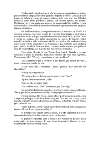 Foi horrível, mas dissemos a nós mesmos que precisávamos saber,
para estarmos preparados para quando chegasse a morte. Contaram-nos
todos os detalhes: como as drogas tinham feito com que sua filhinha
inchasse, como tinha perdido o cabelo, sua intensa agonia, sua morte.
Contaram-nos o que podíamos esperar de nossas relações mútuas e com
nossa família. Em nenhum momento disseram algo que pudesse projetar
alguma esperança.
Os médicos tinham conseguido controlar a leucemia de Nanci. Na
segunda semana, estava em estado de remissão temporária, e as drogas a
manteriam assim até que se produzisse o ataque final, fatal, furioso. Mas
a bolha de sangue, que agora chamavam de úlcera de sangue, tinha
crescido até cobrir todo um lado da virilha da menina. Os médicos diziam
que era um "efeito secundário" da leucemia, e que continha uma bactéria
que poderia matá-la. Ironicamente, o único medicamento que poderia
curá-la era mortal para a maioria dos pacientes de leucemia.
Uma noite, depois de que Teresa fora dormir, Woody e eu nos
sentamos à mesa da cozinha. Tínhamos chorado até ficar sem lágrimas.
Finalmente, falei: "Woody, vamos fazer prova com Deus".
"Está querendo que a levemos a um desses que curam por fé?",
disse com desaprovação na voz.
"Claro que não", exclamei. "Essas pessoas não passam de
charlatães."
Woody estava perplexo.
"Pensei que havia dito que queria provar com Deus."
"Quero dizer que oremos", falei.
"Mas eu não sei como orar."
"Eu também não", falei, "mas temos que fazer algo."
Ele assentiu. Eu tomei sua mão e murmurei umas poucas palavras.
"Deus, por favor, que encontrem algo com que possam tratá-la."
Foi um começo tão fraco... como atirar pedras na montanha, com
a esperança de que ela se levantasse e fugisse. Mas era um começo, e na
manhã seguinte, quando chegamos ao hospital, a doutora O'Brien sorria
pela primeira vez.
"Boas notícias", disse. "Em Stanford descobriram uma droga para
tratar a úlcera. É um pequeno milagre."
O cirurgião do Kaiser abriu a úlcera, e a isto seguiram meses de
dolorosos tratamentos. Entretanto, Nanci melhorava.
O primeiro encontro com a oração me convenceu de que havia
mais poder ao meu alcance do que tinha imaginado. Comecei a orar
diariamente antes de visitar Nanci.
 