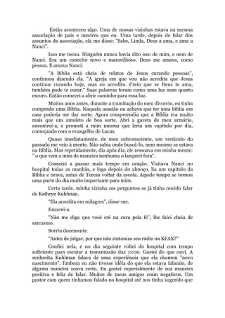 Então aconteceu algo. Uma de nossas vizinhas estava na mesma
associação de pais e mestres que eu. Uma tarde, depois de falar dos
assuntos da associação, ela me disse: "Sabe, Linda, Deus a ama, e ama a
Nanci".
Isso me tocou. Ninguém nunca havia dito isso de mim, e nem de
Nanci. Era um conceito novo e maravilhoso. Deus me amava, como
pessoa. E amava Nanci.
"A Bíblia está cheia de relatos de Jesus curando pessoas",
continuou dizendo ela. "A igreja em que vou não acredita que Jesus
continue curando hoje, mas eu acredito. Creio que se Deus te ama,
também pode te curar." Suas palavras foram como uma luz num quarto
escuro. Então comecei a abrir caminho para essa luz.
Muitos anos antes, durante a tramitação do meu divorcio, eu tinha
comprado uma Bíblia. Naquela ocasião eu achava que ter uma bíblia em
casa poderia me dar sorte. Agora compreendia que a Bíblia era muito
mais que um amuleto de boa sorte. Abri a gaveta de meu armário,
encontrei-a, e prometi a mim mesma que leria um capítulo por dia,
começando com o evangelho de Lucas.
Quase imediatamente, de meu subconsciente, um versículo do
passado me veio à mente. Não sabia onde buscá-lo, nem mesmo se estava
na Bíblia. Mas repetidamente, dia após dia, ele ressoava em minha mente:
" o que vem a mim de maneira nenhuma o lançarei fora".
Comecei a passar mais tempo em oração. Visitava Nanci no
hospital todas as manhãs, e logo depois do almoço, lia um capítulo da
Bíblia e orava, antes de Teresa voltar da escola. Aquele tempo se tornou
uma parte do dia muito importante para mim.
Certa tarde, minha vizinha me perguntou se já tinha ouvido falar
de Kathryn Kuhlman.
"Ela acredita em milagres", disse-me.
Encarei-a.
"Não me diga que você crê na cura pela fé", lhe falei cheia de
sarcasmo.
Sorriu docemente.
"Antes de julgar, por que não sintoniza seu rádio na KFAX?"
Confiei nela, e no dia seguinte voltei do hospital com tempo
suficiente para escutar a transmissão das 11:00. Gostei do que ouvi. A
senhorita Kuhlman falava de uma experiência que ela chamou "novo
nascimento". Embora eu não tivesse idéia do que ela estava falando, de
alguma maneira soava certo. Eu gostei especialmente de sua maneira
positiva e feliz de falar. Muitos de meus amigos eram negativos. Um
pastor com quem tínhamos falado no hospital até nos tinha sugerido que
 