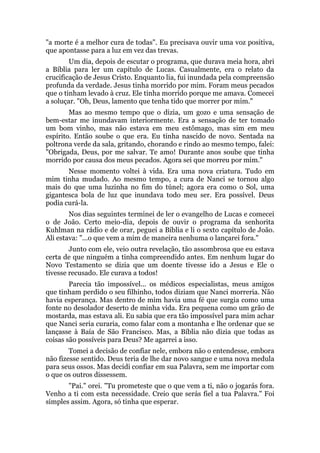 "a morte é a melhor cura de todas". Eu precisava ouvir uma voz positiva,
que apontasse para a luz em vez das trevas.
Um dia, depois de escutar o programa, que durava meia hora, abri
a Bíblia para ler um capítulo de Lucas. Casualmente, era o relato da
crucificação de Jesus Cristo. Enquanto lia, fui inundada pela compreensão
profunda da verdade. Jesus tinha morrido por mim. Foram meus pecados
que o tinham levado à cruz. Ele tinha morrido porque me amava. Comecei
a soluçar. "Oh, Deus, lamento que tenha tido que morrer por mim."
Mas ao mesmo tempo que o dizia, um gozo e uma sensação de
bem-estar me inundavam interiormente. Era a sensação de ter tomado
um bom vinho, mas não estava em meu estômago, mas sim em meu
espírito. Então soube o que era. Eu tinha nascido de novo. Sentada na
poltrona verde da sala, gritando, chorando e rindo ao mesmo tempo, falei:
"Obrigada, Deus, por me salvar. Te amo! Durante anos soube que tinha
morrido por causa dos meus pecados. Agora sei que morreu por mim."
Nesse momento voltei à vida. Era uma nova criatura. Tudo em
mim tinha mudado. Ao mesmo tempo, a cura de Nanci se tornou algo
mais do que uma luzinha no fim do túnel; agora era como o Sol, uma
gigantesca bola de luz que inundava todo meu ser. Era possível. Deus
podia curá-la.
Nos dias seguintes terminei de ler o evangelho de Lucas e comecei
o de João. Certo meio-dia, depois de ouvir o programa da senhorita
Kuhlman na rádio e de orar, peguei a Bíblia e li o sexto capítulo de João.
Ali estava: "...o que vem a mim de maneira nenhuma o lançarei fora."
Junto com ele, veio outra revelação, tão assombrosa que eu estava
certa de que ninguém a tinha compreendido antes. Em nenhum lugar do
Novo Testamento se dizia que um doente tivesse ido a Jesus e Ele o
tivesse recusado. Ele curava a todos!
Parecia tão impossível... os médicos especialistas, meus amigos
que tinham perdido o seu filhinho, todos diziam que Nanci morreria. Não
havia esperança. Mas dentro de mim havia uma fé que surgia como uma
fonte no desolador deserto de minha vida. Era pequena como um grão de
mostarda, mas estava ali. Eu sabia que era tão impossível para mim achar
que Nanci seria curaria, como falar com a montanha e lhe ordenar que se
lançasse à Baía de São Francisco. Mas, a Bíblia não dizia que todas as
coisas são possíveis para Deus? Me agarrei a isso.
Tomei a decisão de confiar nele, embora não o entendesse, embora
não fizesse sentido. Deus teria de lhe dar novo sangue e uma nova medula
para seus ossos. Mas decidi confiar em sua Palavra, sem me importar com
o que os outros dissessem.
"Pai." orei. "Tu prometeste que o que vem a ti, não o jogarás fora.
Venho a ti com esta necessidade. Creio que serás fiel a tua Palavra." Foi
simples assim. Agora, só tinha que esperar.
 