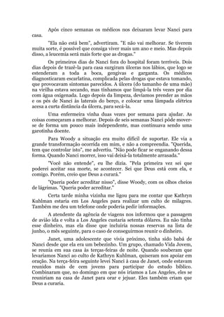 Após cinco semanas os médicos nos deixaram levar Nanci para
casa.
"Ela não está bem", advertiram. "E não vai melhorar. Se tiverem
muita sorte, é possível que consiga viver mais um ano e meio. Mas depois
disso, a leucemia será mais forte que as drogas."
Os primeiros dias de Nanci fora do hospital foram terríveis. Dois
dias depois de trazê-la para casa surgiram úlceras nos lábios, que logo se
estenderam a toda a boca, gengivas e garganta. Os médicos
diagnosticaram escarlatina, complicada pelas drogas que estava tomando,
que provocavam sintomas parecidos. A úlcera (do tamanho de uma mão)
na virilha estava secando, mas tínhamos que limpá-la três vezes por dia
com água oxigenada. Logo depois da limpeza, devíamos prender as mãos
e os pés de Nanci às laterais do berço, e colocar uma lâmpada elétrica
acesa a curta distância da úlcera, para secá-la.
Uma enfermeira vinha duas vezes por semana para ajudar. As
coisas começaram a melhorar. Depois de seis semanas Nanci pôde mover-
se de forma um pouco mais independente, mas continuava sendo uma
garotinha doente.
Para Woody a situação era muito difícil de suportar. Ele via a
grande transformação ocorrida em mim, e não a compreendia. "Querida,
tem que controlar isto", me advertiu. "Não pode ficar se enganando dessa
forma. Quando Nanci morrer, isso vai deixá-la totalmente arrasada."
"Você não entende", eu lhe dizia. "Pela primeira vez sei que
poderei aceitar sua morte, se acontecer. Sei que Deus está com ela, e
comigo. Porém, creio que Deus a curará."
"Queria poder acreditar nisso", disse Woody, com os olhos cheios
de lágrimas. "Queria poder acreditar."
Certa tarde minha vizinha me ligou para me contar que Kathryn
Kuhlman estaria em Los Angeles para realizar um culto de milagres.
Também me deu um telefone onde poderia pedir informações.
A atendente da agência de viagens nos informou que a passagem
de avião ida e volta a Los Angeles custaria setenta dólares. Eu não tinha
esse dinheiro, mas ela disse que incluiria nossas reservas na lista de
junho, o mês seguinte, para o caso de conseguirmos reunir o dinheiro.
Janet, uma adolescente que vivia próximo, tinha sido babá de
Nanci desde que ela era um bebezinho. Um grupo, chamado Vida Jovem,
se reunia em sua casa às terças-feiras de noite. Quando souberam que
levaríamos Nanci ao culto de Kathryn Kuhlman, quiseram nos apoiar em
oração. Na terça-feira seguinte levei Nanci à casa de Janet, onde estavam
reunidos mais de cem jovens para participar do estudo bíblico.
Combinaram que, no domingo em que nós iríamos a Los Angeles, eles se
reuniriam na casa de Janet para orar e jejuar. Eles também criam que
Deus a curaria.
 