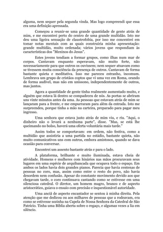 alguma, nem sequer pela segunda vinda. Mas logo compreendi que essa
era uma definição apressada.
Começou a reunir-se uma grande quantidade de gente atrás de
mim, e me encontrei perto do centro de uma grande multidão. Isto me
deu uma ligeira sensação de claustrofobia, por isso me concentrei em
tomar notas mentais com as quais construiria minha apresentação:
grande multidão, muito ordenada; vários jovens que respondiam às
características dos "Meninos do Jesus".
Estes jovens tendiam a formar grupos, como ilhas num mar de
corpos. Cantavam enquanto esperavam, não muito forte, não
necessariamente para que outros os ouvissem; nem sequer atuavam como
se tivessem muita consciência da presença de outros. Cantavam de forma
bastante quieta e meditativa. Isso me pareceu estranho, incomum.
Lembrava um grupo de cristãos coptos que vi uma vez em Roma, orando
de forma audível, mas não em uníssono, independentemente de outros,
mas juntos.
Agora a quantidade de gente tinha realmente aumentado muito, e
alguém que estava lá dentro se compadeceu de nós. As portas se abriram
uns vinte minutos antes da uma. As pessoas que estavam atrás de mim se
lançaram para a frente, e me empurraram para além da entrada. Isto me
surpreendeu, porque tinha a mão na carteira, preparado para pagar meu
ingresso.
Uma senhora que estava justo atrás de mim viu, e riu. "Aqui, o
dinheiro não o levará a nenhuma parte", disse. "Mas, se está lhe
queimando no bolso, haverá uma oferta voluntária mais tarde."
Assim todos se comportavam: em ordem, não festiva, como a
multidão que assistiria a uma partida no estádio, bastante quieta, não
muito comunicativos uns com outros, embora amistosos, quando se dava
ocasião para conversar.
Encontrei um assento bastante atrás e para o lado.
A plataforma, brilhante e muito iluminada, estava cheia de
atividade. Homens e mulheres com hinários nas mãos procuravam seus
lugares em uma espécie de arquibancada que ocupava todo o espaço. Em
ambos os lados havia dois grandes pianos. Parecia que havia centenas de
pessoas no coro, mas, assim como entre o resto do povo, não havia
desordem nem confusão. Apesar do constante movimento devido aos que
chegavam tarde, o coro continuava cantando como se estivesse em uma
silenciosa catedral. O diretor, um homem magro, branco e de aspecto
aristocrático, guiava o ensaio com precisão e inquestionável autoridade.
Uma anciã de aspecto encantador se sentou à minha direita. Pela
atenção que me dedicou ou aos milhares de pessoas que a rodeavam, era
como se estivesse sozinha na Capela de Nossa Senhora da Catedral de São
Patrício. Tinha uma Bíblia aberta sobre o regaço, e algumas vezes a lia em
silêncio.
 