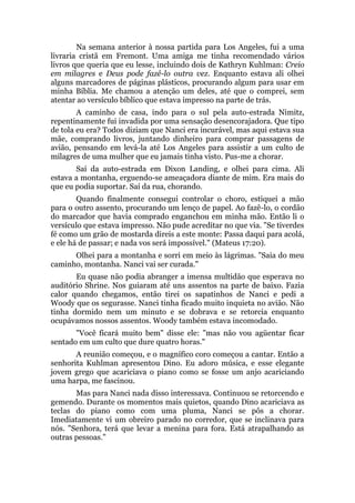 Na semana anterior à nossa partida para Los Angeles, fui a uma
livraria cristã em Fremont. Uma amiga me tinha recomendado vários
livros que queria que eu lesse, incluindo dois de Kathryn Kuhlman: Creio
em milagres e Deus pode fazê-lo outra vez. Enquanto estava ali olhei
alguns marcadores de páginas plásticos, procurando algum para usar em
minha Bíblia. Me chamou a atenção um deles, até que o comprei, sem
atentar ao versículo bíblico que estava impresso na parte de trás.
A caminho de casa, indo para o sul pela auto-estrada Nimitz,
repentinamente fui invadida por uma sensação desencorajadora. Que tipo
de tola eu era? Todos diziam que Nanci era incurável, mas aqui estava sua
mãe, comprando livros, juntando dinheiro para comprar passagens de
avião, pensando em levá-la até Los Angeles para assistir a um culto de
milagres de uma mulher que eu jamais tinha visto. Pus-me a chorar.
Saí da auto-estrada em Dixon Landing, e olhei para cima. Ali
estava a montanha, erguendo-se ameaçadora diante de mim. Era mais do
que eu podia suportar. Saí da rua, chorando.
Quando finalmente consegui controlar o choro, estiquei a mão
para o outro assento, procurando um lenço de papel. Ao fazê-lo, o cordão
do marcador que havia comprado enganchou em minha mão. Então li o
versículo que estava impresso. Não pude acreditar no que via. "Se tiverdes
fé como um grão de mostarda direis a este monte: Passa daqui para acolá,
e ele há de passar; e nada vos será impossível." (Mateus 17:20).
Olhei para a montanha e sorri em meio às lágrimas. "Saia do meu
caminho, montanha. Nanci vai ser curada."
Eu quase não podia abranger a imensa multidão que esperava no
auditório Shrine. Nos guiaram até uns assentos na parte de baixo. Fazia
calor quando chegamos, então tirei os sapatinhos de Nanci e pedi a
Woody que os segurasse. Nanci tinha ficado muito inquieta no avião. Não
tinha dormido nem um minuto e se dobrava e se retorcia enquanto
ocupávamos nossos assentos. Woody também estava incomodado.
"Você ficará muito bem" disse ele: "mas não vou agüentar ficar
sentado em um culto que dure quatro horas."
A reunião começou, e o magnífico coro começou a cantar. Então a
senhorita Kuhlman apresentou Dino. Eu adoro música, e esse elegante
jovem grego que acariciava o piano como se fosse um anjo acariciando
uma harpa, me fascinou.
Mas para Nanci nada disso interessava. Continuou se retorcendo e
gemendo. Durante os momentos mais quietos, quando Dino acariciava as
teclas do piano como com uma pluma, Nanci se pôs a chorar.
Imediatamente vi um obreiro parado no corredor, que se inclinava para
nós. "Senhora, terá que levar a menina para fora. Está atrapalhando as
outras pessoas."
 