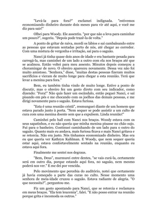 "Levá-la para fora?" exclamei indignada. "estivemos
economizando dinheiro durante dois meses para vir até aqui, e você me
diz para sair!"
Olhei para Woody. Ele assentiu. "por que não a leva para caminhar
um pouco?", sugeriu. "Depois pode trazê-la de volta."
A ponto de gritar de raiva, mordi os lábios e saí cambaleando entre
as pessoas que estavam sentadas perto de nós, até chegar ao corredor.
Com uma mistura de vergonha e irritação, saí para o saguão.
Nanci já tinha quase dois anos de idade e era bastante pesada para
carregá-la, mas caminhei de um lado a outro com ela nos braços até que
se acalmou. Então voltei para meu assento. Minutos depois começou a
choramingar de novo. O obreiro apareceu novamente. Dessa vez não foi
muito amistoso. "Senhora," disse, "muitas destas pessoas fizeram muitos
sacrifícios e vieram de muito longe para chegar a esta reunião. Terá que
levar a menina para fora."
Bem, eu também tinha vindo de muito longe. Estive a ponto de
discutir, mas o obreiro fez um gesto direto com seu indicador, como
dizendo: "Fora!" Não quis fazer um escândalo, então peguei Nanci, e saí
pisando em pés e me chocando com os joelhos das demais pessoas, e me
dirigi novamente para o saguão. Estava furiosa.
"Esta é uma reunião cristã", resmunguei diante de um homem que
estava parado junto à porta. "Nem sequer se pode assistir a um culto de
cura com uma menina doente sem que a expulsem. Linda reunião!"
Caminhei pelo hall com Nanci nos braços. Woody estava com os
seus sapatinhos, e eu não queria que minha menina pisasse no chão sujo.
Fui para o banheiro. Continuei caminhando de um lado para o outro do
saguão. Quanto mais eu andava, mais furiosa ficava e mais Nanci gritava e
se retorcia. Não era justo. Nós tínhamos economizado dinheiro. Mas era
eu que queria ver Kathryn Kuhlman. E Woody, que nem sequer queria
estar aqui, estava confortavelmente sentado na reunião, enquanto eu
estava aqui fora.
Finalmente me sentei nos degraus.
"Bem, Deus", murmurei entre dentes, "se vais curá-la, certamente
será em outro dia, porque estando aqui fora, no saguão, nem mesmo
poderá nos ver." E me dei por vencida.
Pelo movimento que percebia do auditório, notei que certamente
já havia começado a parte das curas no culto. Nesse momento uma
senhora de meia-idade cruzou o saguão. Estava radiante de alegria. "O
que necessita?", perguntou-me.
Fiz um gesto apontando para Nanci, que se retorcia e reclamava
em meus braços. "Ela tem leucemia", falei. "E não posso entrar na reunião
porque grita e incomoda os outros."
 