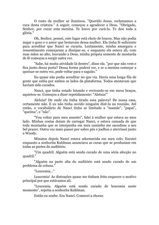 O rosto da mulher se iluminou. "Querido Jesus, reclamamos a
cura desta criatura." A seguir, começou a agradecer a Deus. "Obrigado,
Senhor, por curar esta menina. Te louvo por curá-la. Te dou toda a
glória."
Oh, Senhor, pensei, este lugar está cheio de loucos. Mas não podia
negar o gozo e o amor que brotavam dessa mulher. Ela tinha fé suficiente
para acreditar que Nanci se curaria. Lentamente, minha amargura e
ressentimento começaram a dissipar-se, e enquanto ela estava ali, com
suas mãos ao alto, louvando a Deus, minha própria semente de mostarda
de fé começou a surgir outra vez.
"Sabe, há muita atividade lá dentro", disse ela. "por que não vem e
fica junto dessa porta? Dessa forma poderá ver, e se a menina começar a
queixar-se outra vez, pode voltar para o saguão."
Eu quase não podia acreditar no que via. Havia uma longa fila de
gente que subia por ambos os lados da plataforma. Todos atestavam que
haviam sido curados.
Nanci, que tinha estado lutando e revirando-se em meus braços,
aquietou-se. Começou a dizer repetidamente: "Aleluia!"
Aleluia? De onde ela tinha tirado essa palavra? De nossa casa,
certamente não. E eu não tinha ouvido ninguém dizê-la na reunião. Até
então, o vocabulário de Nanci tinha se limitado a "mamãe", "papai",
"queima", e "não".
"Vou voltar para meu assento", falei à mulher que estava ao meu
lado. Minhas costas doíam de carregar Nanci, e estava cansada de que
toda montanha que se interpunha em meu caminho me sacudisse a seu
bel prazer. Outra vez mais passei por sobre pés e joelhos e aterrissei junto
a Woody.
Minutos depois Nanci estava adormecida em meu colo. Escutei
enquanto a senhorita Kuhlman anunciava as curas que se produziam em
todas as partes do auditório.
"Um quadril. Alguém está sendo curado de uma séria afecção no
quadril."
"Alguém na parte alta do auditório está sendo curado de um
problema de coluna."
"Leucemia..."
Leucemia! As distrações quase me tinham feito esquecer o motivo
principal por que estávamos ali.
"Leucemia. Alguém está sendo curado de leucemia neste
momento", repetia a senhorita Kuhlman.
Então eu soube. Era Nanci. Comecei a chorar.
 