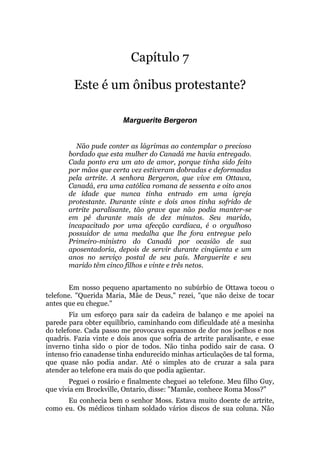 Capítulo 7
Este é um ônibus protestante?
Marguerite Bergeron
Não pude conter as lágrimas ao contemplar o precioso
bordado que esta mulher do Canadá me havia entregado.
Cada ponto era um ato de amor, porque tinha sido feito
por mãos que certa vez estiveram dobradas e deformadas
pela artrite. A senhora Bergeron, que vive em Ottawa,
Canadá, era uma católica romana de sessenta e oito anos
de idade que nunca tinha entrado em uma igreja
protestante. Durante vinte e dois anos tinha sofrido de
artrite paralisante, tão grave que não podia manter-se
em pé durante mais de dez minutos. Seu marido,
incapacitado por uma afecção cardíaca, é o orgulhoso
possuidor de uma medalha que lhe fora entregue pelo
Primeiro-ministro do Canadá por ocasião de sua
aposentadoria, depois de servir durante cinqüenta e um
anos no serviço postal de seu país. Marguerite e seu
marido têm cinco filhos e vinte e três netos.
Em nosso pequeno apartamento no subúrbio de Ottawa tocou o
telefone. "Querida Maria, Mãe de Deus," rezei, "que não deixe de tocar
antes que eu chegue."
Fiz um esforço para sair da cadeira de balanço e me apoiei na
parede para obter equilíbrio, caminhando com dificuldade até a mesinha
do telefone. Cada passo me provocava espasmos de dor nos joelhos e nos
quadris. Fazia vinte e dois anos que sofria de artrite paralisante, e esse
inverno tinha sido o pior de todos. Não tinha podido sair de casa. O
intenso frio canadense tinha endurecido minhas articulações de tal forma,
que quase não podia andar. Até o simples ato de cruzar a sala para
atender ao telefone era mais do que podia agüentar.
Peguei o rosário e finalmente cheguei ao telefone. Meu filho Guy,
que vivia em Brockville, Ontario, disse: "Mamãe, conhece Roma Moss?"
Eu conhecia bem o senhor Moss. Estava muito doente de artrite,
como eu. Os médicos tinham soldado vários discos de sua coluna. Não
 