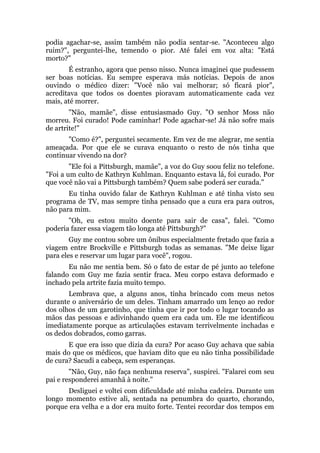 podia agachar-se, assim também não podia sentar-se. "Aconteceu algo
ruim?", perguntei-lhe, temendo o pior. Até falei em voz alta: "Está
morto?"
É estranho, agora que penso nisso. Nunca imaginei que pudessem
ser boas notícias. Eu sempre esperava más notícias. Depois de anos
ouvindo o médico dizer: "Você não vai melhorar; só ficará pior",
acreditava que todos os doentes pioravam automaticamente cada vez
mais, até morrer.
"Não, mamãe", disse entusiasmado Guy. "O senhor Moss não
morreu. Foi curado! Pode caminhar! Pode agachar-se! Já não sofre mais
de artrite!"
"Como é?", perguntei secamente. Em vez de me alegrar, me sentia
ameaçada. Por que ele se curava enquanto o resto de nós tinha que
continuar vivendo na dor?
"Ele foi a Pittsburgh, mamãe", a voz do Guy soou feliz no telefone.
"Foi a um culto de Kathryn Kuhlman. Enquanto estava lá, foi curado. Por
que você não vai a Pittsburgh também? Quem sabe poderá ser curada."
Eu tinha ouvido falar de Kathryn Kuhlman e até tinha visto seu
programa de TV, mas sempre tinha pensado que a cura era para outros,
não para mim.
"Oh, eu estou muito doente para sair de casa", falei. "Como
poderia fazer essa viagem tão longa até Pittsburgh?"
Guy me contou sobre um ônibus especialmente fretado que fazia a
viagem entre Brockville e Pittsburgh todas as semanas. "Me deixe ligar
para eles e reservar um lugar para você", rogou.
Eu não me sentia bem. Só o fato de estar de pé junto ao telefone
falando com Guy me fazia sentir fraca. Meu corpo estava deformado e
inchado pela artrite fazia muito tempo.
Lembrava que, a alguns anos, tinha brincado com meus netos
durante o aniversário de um deles. Tinham amarrado um lenço ao redor
dos olhos de um garotinho, que tinha que ir por todo o lugar tocando as
mãos das pessoas e adivinhando quem era cada um. Ele me identificou
imediatamente porque as articulações estavam terrivelmente inchadas e
os dedos dobrados, como garras.
E que era isso que dizia da cura? Por acaso Guy achava que sabia
mais do que os médicos, que haviam dito que eu não tinha possibilidade
de cura? Sacudi a cabeça, sem esperanças.
"Não, Guy, não faça nenhuma reserva", suspirei. "Falarei com seu
pai e responderei amanhã à noite."
Desliguei e voltei com dificuldade até minha cadeira. Durante um
longo momento estive ali, sentada na penumbra do quarto, chorando,
porque era velha e a dor era muito forte. Tentei recordar dos tempos em
 