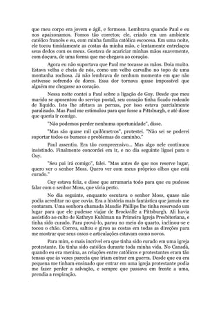 que meu corpo era jovem e ágil, e formoso. Lembrava quando Paul e eu
nos apaixonamos. Fomos tão corretos; ele, criado em um ambiente
católico francês e eu, com minha família católica escocesa. Em uma noite,
ele tocou timidamente as costas da minha mão, e lentamente entrelaçou
seus dedos com os meus. Gostava de acariciar minhas mãos suavemente,
com doçura, de uma forma que me chegava ao coração.
Agora eu não suportava que Paul me tocasse as mãos. Doía muito.
Estava velha e cheia de nós, como um velho carvalho no topo de uma
montanha rochosa. Já não lembrava de nenhum momento em que não
estivesse sofrendo de dores. Essa dor tornava quase impossível que
alguém me chegasse ao coração.
Nessa noite contei a Paul sobre a ligação de Guy. Desde que meu
marido se aposentou do serviço postal, seu coração tinha ficado rodeado
de líquido. Isto lhe afetava as pernas, por isso estava parcialmente
paralisado. Mas Paul me estimulou para que fosse a Pittsburgh, e até disse
que queria ir comigo.
"Não podemos perder nenhuma oportunidade", disse.
"Mas são quase mil quilômetros", protestei. "Não sei se poderei
suportar todos os buracos e problemas do caminho."
Paul assentiu. Era tão compreensivo... Mas algo nele continuou
insistindo. Finalmente concordei em ir, e no dia seguinte liguei para o
Guy.
"Seu pai irá comigo", falei. "Mas antes de que nos reserve lugar,
quero ver o senhor Moss. Quero ver com meus próprios olhos que está
curado."
Guy estava feliz, e disse que arrumaria todo para que eu pudesse
falar com o senhor Moss, que vivia perto.
No dia seguinte, enquanto escutava o senhor Moss, quase não
podia acreditar no que ouvia. Era a história mais fantástica que jamais me
contaram. Uma senhora chamada Maudie Phillips lhe tinha reservado um
lugar para que ele pudesse viajar de Brockville a Pittsburgh. Ali havia
assistido ao culto de Kathryn Kuhlman na Primeira Igreja Presbiteriana, e
tinha sido curado. Para prová-lo, parou no meio do quarto, inclinou-se e
tocou o chão. Correu, saltou e girou as costas em todas as direções para
me mostrar que seus ossos e articulações estavam como novos.
Para mim, o mais incrível era que tinha sido curado em uma igreja
protestante. Eu tinha sido católica durante toda minha vida. No Canadá,
quando eu era menina, as relações entre católicos e protestantes eram tão
tensas que às vezes parecia que iriam entrar em guerra. Desde que eu era
pequena me tinham ensinado que entrar em uma igreja protestante podia
me fazer perder a salvação, e sempre que passava em frente a uma,
prendia a respiração.
 