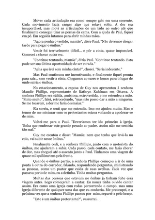 Mover cada articulação era como romper gelo em uma corrente.
Cada movimento fazia ranger algo que estava solto. A dor era
insuportável, mas movi as articulações de um lado ao outro até que
finalmente consegui tirar as pernas da cama. Com a ajuda de Paul, fiquei
em pé. Em seguida lutamos para abrir minhas mãos.
"Agora ponha o vestido, mamãe", disse Paul. "Não devemos chegar
tarde para pegar o ônibus."
Vestir foi terrivelmente difícil... e pôr a cinta, quase impossível.
Comecei a chorar outra vez.
"Continue tentando, mamãe", dizia Paul. "Continue tentando. Esta
pode ser sua última oportunidade de ser curada."
"Acha que irei sem minha cinta?", chorei. "Seria indecente."
Mas Paul continuou me incentivando, e finalmente fiquei pronta
para sair... sem vestir a cinta. Chegamos ao carro e fomos para o lugar de
onde sairia o ônibus.
No estacionamento, a esposa de Guy nos apresentou à senhora
Maudie Phillips, representante de Kathryn Kuhlman em Ottawa. A
senhora Phillips era cálida, amistosa, extrovertida, e me estendeu a mão.
"Sinto muito", falei, retrocedendo, "mas não posso dar a mão a ninguém.
Se me tocarem, a dor me faria desmaiar."
Ela sorriu, e senti que me entendia. Isso me ajudou muito. Mas o
temor de me misturar com os protestantes estava voltando a apoderar-se
de mim.
Voltei-me para o Paul. "Deveríamos ter ido primeiro à igreja.
Tinha que confessar este grande pecado ao padre. Assim não me sentiria
tão mal."
Guy me escutou e disse: "Mamãe, nem que tenha que levá-la no
colo, vai subir nesse ônibus."
Finalmente cedi, e a senhora Phillips, junto com o motorista do
ônibus, me ajudaram a subir. Cada passo, cada contato, me fazia chorar
de dor, mas cheguei até o assento junto a Paul. Tínhamos uma viagem de
quase mil quilômetros pela frente.
Quando o ônibus partiu, a senhora Phillips começou a ir de uma
ponta à outra do corredor, falando, respondendo perguntas, ministrando
às pessoas, como um pastor que cuida de suas ovelhas. Cada vez que
passava perto de mim, eu a detinha. Tinha muitas perguntas.
Muitas das pessoas que estavam no ônibus já tinham feito essa
viagem antes. Logo começaram a cantar. Eu nunca tinha ouvido cantar
assim. Era como uma igreja com rodas percorrendo o campo, mas uma
igreja diferente de qualquer uma das que eu conhecia. Me preocupei, e a
próxima vez que a senhora Phillips passou por mim, segurei-a pelo braço.
"Este é um ônibus protestante?", sussurrei.
 