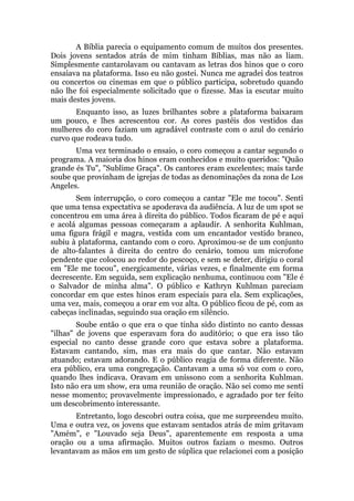 A Bíblia parecia o equipamento comum de muitos dos presentes.
Dois jovens sentados atrás de mim tinham Bíblias, mas não as liam.
Simplesmente cantarolavam ou cantavam as letras dos hinos que o coro
ensaiava na plataforma. Isso eu não gostei. Nunca me agradei dos teatros
ou concertos ou cinemas em que o público participa, sobretudo quando
não lhe foi especialmente solicitado que o fizesse. Mas ia escutar muito
mais destes jovens.
Enquanto isso, as luzes brilhantes sobre a plataforma baixaram
um pouco, e lhes acrescentou cor. As cores pastéis dos vestidos das
mulheres do coro faziam um agradável contraste com o azul do cenário
curvo que rodeava tudo.
Uma vez terminado o ensaio, o coro começou a cantar segundo o
programa. A maioria dos hinos eram conhecidos e muito queridos: "Quão
grande és Tu", "Sublime Graça". Os cantores eram excelentes; mais tarde
soube que provinham de igrejas de todas as denominações da zona de Los
Angeles.
Sem interrupção, o coro começou a cantar "Ele me tocou". Senti
que uma tensa expectativa se apoderava da audiência. A luz de um spot se
concentrou em uma área à direita do público. Todos ficaram de pé e aqui
e acolá algumas pessoas começaram a aplaudir. A senhorita Kuhlman,
uma figura frágil e magra, vestida com um encantador vestido branco,
subiu à plataforma, cantando com o coro. Aproximou-se de um conjunto
de alto-falantes à direita do centro do cenário, tomou um microfone
pendente que colocou ao redor do pescoço, e sem se deter, dirigiu o coral
em "Ele me tocou", energicamente, várias vezes, e finalmente em forma
decrescente. Em seguida, sem explicação nenhuma, continuou com "Ele é
o Salvador de minha alma". O público e Kathryn Kuhlman pareciam
concordar em que estes hinos eram especiais para ela. Sem explicações,
uma vez, mais, começou a orar em voz alta. O público ficou de pé, com as
cabeças inclinadas, seguindo sua oração em silêncio.
Soube então o que era o que tinha sido distinto no canto dessas
"ilhas" de jovens que esperavam fora do auditório; o que era isso tão
especial no canto desse grande coro que estava sobre a plataforma.
Estavam cantando, sim, mas era mais do que cantar. Não estavam
atuando; estavam adorando. E o público reagia de forma diferente. Não
era público, era uma congregação. Cantavam a uma só voz com o coro,
quando lhes indicava. Oravam em uníssono com a senhorita Kuhlman.
Isto não era um show, era uma reunião de oração. Não sei como me senti
nesse momento; provavelmente impressionado, e agradado por ter feito
um descobrimento interessante.
Entretanto, logo descobri outra coisa, que me surpreendeu muito.
Uma e outra vez, os jovens que estavam sentados atrás de mim gritavam
"Amém", e "Louvado seja Deus", aparentemente em resposta a uma
oração ou a uma afirmação. Muitos outros faziam o mesmo. Outros
levantavam as mãos em um gesto de súplica que relacionei com a posição
 