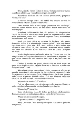 "Não", riu ela. "É um ônibus de Jesus. Costumamos levar alguns
sacerdotes católicos. Às vezes até nos dirigem no canto."
"Sacerdotes católicos em um ônibus protestante?", perguntei.
"Como pode ser?"
A senhora Phillips sorriu. "Ao ônibus não importa se você for
protestante ou católica. A Jesus também não."
"Mas estamos indo a uma igreja protestante em Pittsburgh",
protestei. Como rezarão? Como eu devo rezar? Posso rezar como em
minha igreja?"
A senhora Phillips era tão doce, tão paciente, tão compreensiva.
Depois de chamá-la seis ou sete vezes para lhe perguntar coisas como
essas, ajoelhou-se junto a mim. "Senhora Bergeron." disse, "você crê que
há um só Deus para todos?"
Senti que meus olhos se enchiam de lágrimas. Não queria
desonrar a minha fé, a minha igreja, os meus padres. Todos eles tinham
significado muito para mim. Mas, como explicar a essa mulher que
transmitia tanto amor? "Oh, sim", respondi. "Creio que há um só Deus
para todos nós. Eu rezo a Maria, mas amo a Deus. Sei que só Deus pode
me curar."
"Então simplesmente confie nele", disse ela. "Deus a ama, mas Ele
não pode fazer muito por você se continuar fazendo tantas perguntas. Por
que não se recosta em seu assento e deixa que o Espírito Santo lhe
ministre?"
Comecei a relaxar um pouco, embora não estivesse segura de
quem era o Espírito Santo. Depois de cruzar a fronteira e entrar nos
Estados Unidos, dormi.
Não sei por quanto tempo dormi. Ainda estava meio adormecida
quando, ao me mover, vi meus pés. De alguma forma, enquanto dormia,
tinha posto um pé em cima do outro. Não podia ser! Fazia anos que não
podia cruzar as pernas. Pisquei e olhei outra vez. Tinha os tornozelos
cruzados. E o mais notável... não sentia nenhuma dor.
"O que está acontecendo?", exclamei.
Paul me olhou, com uma estranha expressão no rosto. Eu estava
muito entusiasmada para notar que também lhe ocorria algo.
"O que disse?", gaguejou.
Então olhei minhas mãos. Os dedos, que tinham estado rígidos e
dobrados, estavam se endireitando. Já não sentia dor ali tampouco.
"O que está acontecendo?", repeti.
"Algo errado, mamãe?", perguntou Paul.
"Ouça", sussurrei. "Mas não diga a ninguém. Vão pensar que estou
imaginando."
 