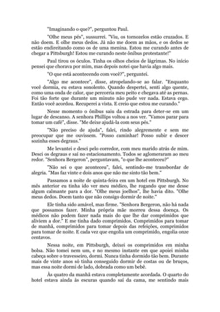 "Imaginando o que?", perguntou Paul.
"Olhe meus pés", sussurrei. "Viu, os tornozelos estão cruzados. E
não doem. E olhe meus dedos. Já não me doem as mãos, e os dedos se
estão endireitando como os de uma menina. Estou me curando antes de
chegar a Pittsburgh! Estou me curando neste ônibus protestante!"
Paul tirou os óculos. Tinha os olhos cheios de lágrimas. No início
pensei que chorava por mim, mas depois notei que havia algo mais.
"O que está acontecendo com você?", perguntei.
"Algo me acontece", disse, atropelando-se ao falar. "Enquanto
você dormia, eu estava sonolento. Quando despertei, senti algo quente,
como uma onda de calor, que percorria meu peito e chegava até as pernas.
Foi tão forte que durante um minuto não pude ver nada. Estava cego.
Então você acordou. Recuperei a vista. E creio que estou me curando."
Nesse momento o ônibus saiu da estrada para deter-se em um
lugar de descanso. A senhora Phillips voltou a nos ver. "Vamos parar para
tomar um café", disse. "Me deixe ajudá-la com seus pés."
"Não preciso de ajuda", falei, rindo alegremente e sem me
preocupar que me ouvissem. "Posso caminhar! Posso subir e descer
sozinha esses degraus."
Me levantei e desci pelo corredor, com meu marido atrás de mim.
Desci os degraus e saí no estacionamento. Todos se aglomeraram ao meu
redor. "Senhora Bergeron", perguntavam, "o que lhe aconteceu?"
"Não sei o que aconteceu", falei, sentindo-me transbordar de
alegria. "Mas faz vinte e dois anos que não me sinto tão bem."
Passamos a noite de quinta-feira em um hotel em Pittsburgh. No
mês anterior eu tinha ido ver meu médico, lhe rogando que me desse
algum calmante para a dor. "Olhe meus joelhos", lhe havia dito. "Olhe
meus dedos. Doem tanto que não consigo dormir de noite."
Ele tinha sido amável, mas firme. "Senhora Bergeron, não há nada
que possamos fazer. Minha própria mãe morreu dessa doença. Os
médicos não podem fazer nada mais do que lhe dar comprimidos que
aliviem a dor." E me tinha dado comprimidos. Comprimidos para tomar
de manhã, comprimidos para tomar depois das refeições, comprimidos
para tomar de noite. E cada vez que engolia um comprimido, engolia onze
centavos.
Nessa noite, em Pittsburgh, deixei os comprimidos em minha
bolsa. Não tomei nem um, e no mesmo instante em que apoiei minha
cabeça sobre o travesseiro, dormi. Nunca tinha dormido tão bem. Durante
mais de vinte anos só tinha conseguido dormir de costas ou de bruços,
mas essa noite dormi de lado, dobrada como um bebê.
Às quatro da manhã estava completamente acordada. O quarto do
hotel estava ainda às escuras quando saí da cama, me sentindo mais
 