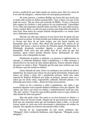 jovem e saudável do que tinha estado em muitos anos. Não via a hora de
ir ao culto de milagres... embora fosse em uma igreja protestante.
Na noite anterior, a senhora Phillips me havia dito que sentia que
eu tinha sido curada no ônibus quando falei: "Amo a Deus e sei que só ele
pode me curar." Ela me citou um versículo da Bíblia: "E eles o venceram
pelo sangue do Cordeiro e pela palavra do seu testemunho" (Apocalipse
12:11). Mas não importava quando tinha ocorrido. Só o que sabia era que,
como o senhor Moss, eu não era mais a pessoa que tinha sido até então. E
nem Paul. Suas dores de coração tinham desaparecido e se sentia como
novo. Estávamos muito bem.
Haviam nos dito que esperava-se por horas fora da igreja até que
se abrissem as portas. Eu tinha temido que minhas pernas não resistiriam
se tivesse que ficar de pé tanto tempo, por isso havia trazido um
banquinho para me sentar. Mas afinal não precisei dele. Estive de pé
durante três horas e meia às portas da Primeira Igreja Presbiteriana de
Pittsburgh, desejando encontrar alguém a quem pudesse dar o
banquinho. Fazia anos que não podia ficar de pé mais do que dez
minutos; agora estava parada durante horas, desfrutando de cada
momento, com o banquinho na mão.
Finalmente as portas se abriram e as pessoas se aglomeraram na
entrada. A senhorita Kuhlman subiu à plataforma e o culto começou a
desenvolver-se em meio de uma música gloriosa. Poucos minutos depois
ela parou os cantos e disse: "Entendo que há aqui uma senhora que vem
de Ottawa e que foi curada no ônibus".
Estava falando de mim. Paul e eu aceitamos seu convite de subir à
plataforma. Eu esqueci que estava em uma igreja protestante. Esqueci que
estava em frente a duas mil e quinhentas pessoas. Senti esse amor
especial de Kathryn Kuhlman por todas as pessoas, pessoas como eu, e
antes que me desse conta, respondi-lhe, saltando, batendo palmas e me
dobrando para tocar o chão... diante de todas essas pessoas.
Como eu fui a primeira a subir à plataforma, não sabia o que
acontecia algumas vezes quando Kathryn Kuhlman orava por alguém. Ela
esticou sua mão e me tocou no ombro, e repentinamente senti que caía.
"Oh, não", pensei. "O que faz uma mulher grande como eu aqui, caindo ao
chão diante de toda essa gente?"
Mas não pude evitar. Era como se os céus tivessem se aberto e o
próprio Deus me tivesse tocado. Alegrei-me de que houvesse um homem
forte que me sustentou antes que me desabasse sobre o chão... se ele não
tivesse estado aí, creio que teria atravessado a plataforma até acabar no
subsolo. Em seguida me colocou suavemente sobre o chão.
Pus-me de pé, surpreendida de não sentir nenhuma dor.
"Obrigada", falei à senhorita Kuhlman, entre lágrimas. "Obrigada, muito
obrigada."
 