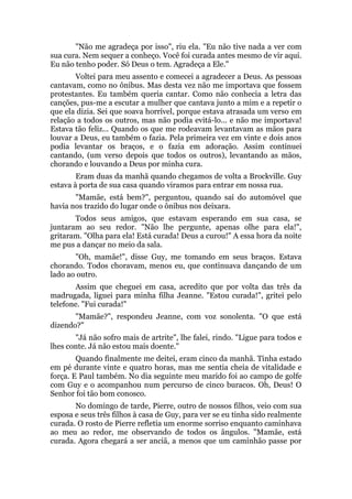 "Não me agradeça por isso", riu ela. "Eu não tive nada a ver com
sua cura. Nem sequer a conheço. Você foi curada antes mesmo de vir aqui.
Eu não tenho poder. Só Deus o tem. Agradeça a Ele."
Voltei para meu assento e comecei a agradecer a Deus. As pessoas
cantavam, como no ônibus. Mas desta vez não me importava que fossem
protestantes. Eu também queria cantar. Como não conhecia a letra das
canções, pus-me a escutar a mulher que cantava junto a mim e a repetir o
que ela dizia. Sei que soava horrível, porque estava atrasada um verso em
relação a todos os outros, mas não podia evitá-lo... e não me importava!
Estava tão feliz... Quando os que me rodeavam levantavam as mãos para
louvar a Deus, eu também o fazia. Pela primeira vez em vinte e dois anos
podia levantar os braços, e o fazia em adoração. Assim continuei
cantando, (um verso depois que todos os outros), levantando as mãos,
chorando e louvando a Deus por minha cura.
Eram duas da manhã quando chegamos de volta a Brockville. Guy
estava à porta de sua casa quando viramos para entrar em nossa rua.
"Mamãe, está bem?", perguntou, quando saí do automóvel que
havia nos trazido do lugar onde o ônibus nos deixara.
Todos seus amigos, que estavam esperando em sua casa, se
juntaram ao seu redor. "Não lhe pergunte, apenas olhe para ela!",
gritaram. "Olha para ela! Está curada! Deus a curou!" A essa hora da noite
me pus a dançar no meio da sala.
"Oh, mamãe!", disse Guy, me tomando em seus braços. Estava
chorando. Todos choravam, menos eu, que continuava dançando de um
lado ao outro.
Assim que cheguei em casa, acredito que por volta das três da
madrugada, liguei para minha filha Jeanne. "Estou curada!", gritei pelo
telefone. "Fui curada!"
"Mamãe?", respondeu Jeanne, com voz sonolenta. "O que está
dizendo?"
"Já não sofro mais de artrite", lhe falei, rindo. "Ligue para todos e
lhes conte. Já não estou mais doente."
Quando finalmente me deitei, eram cinco da manhã. Tinha estado
em pé durante vinte e quatro horas, mas me sentia cheia de vitalidade e
força. E Paul também. No dia seguinte meu marido foi ao campo de golfe
com Guy e o acompanhou num percurso de cinco buracos. Oh, Deus! O
Senhor foi tão bom conosco.
No domingo de tarde, Pierre, outro de nossos filhos, veio com sua
esposa e seus três filhos à casa de Guy, para ver se eu tinha sido realmente
curada. O rosto de Pierre refletia um enorme sorriso enquanto caminhava
ao meu ao redor, me observando de todos os ângulos. "Mamãe, está
curada. Agora chegará a ser anciã, a menos que um caminhão passe por
 